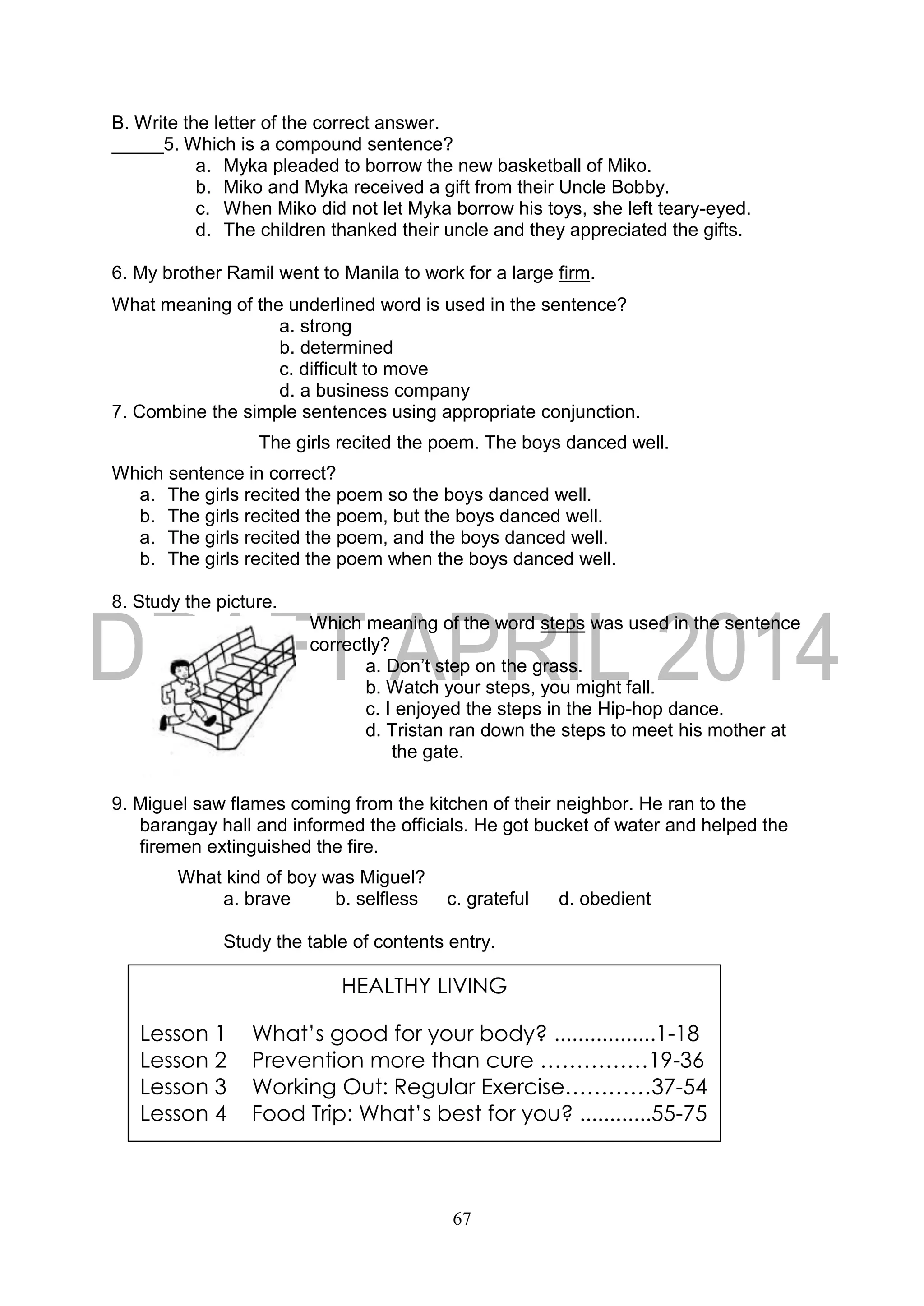 67
B. Write the letter of the correct answer.
_____5. Which is a compound sentence?
a. Myka pleaded to borrow the new basketball of Miko.
b. Miko and Myka received a gift from their Uncle Bobby.
c. When Miko did not let Myka borrow his toys, she left teary-eyed.
d. The children thanked their uncle and they appreciated the gifts.
6. My brother Ramil went to Manila to work for a large firm.
What meaning of the underlined word is used in the sentence?
a. strong
b. determined
c. difficult to move
d. a business company
7. Combine the simple sentences using appropriate conjunction.
The girls recited the poem. The boys danced well.
Which sentence in correct?
a. The girls recited the poem so the boys danced well.
b. The girls recited the poem, but the boys danced well.
a. The girls recited the poem, and the boys danced well.
b. The girls recited the poem when the boys danced well.
8. Study the picture.
Which meaning of the word steps was used in the sentence
correctly?
a. Don’t step on the grass.
b. Watch your steps, you might fall.
c. I enjoyed the steps in the Hip-hop dance.
d. Tristan ran down the steps to meet his mother at
the gate.
9. Miguel saw flames coming from the kitchen of their neighbor. He ran to the
barangay hall and informed the officials. He got bucket of water and helped the
firemen extinguished the fire.
What kind of boy was Miguel?
a. brave b. selfless c. grateful d. obedient
Study the table of contents entry.
HEALTHY LIVING
Lesson 1 What’s good for your body? .................1-18
Lesson 2 Prevention more than cure ……………19-36
Lesson 3 Working Out: Regular Exercise…………37-54
Lesson 4 Food Trip: What’s best for you? ............55-75
 