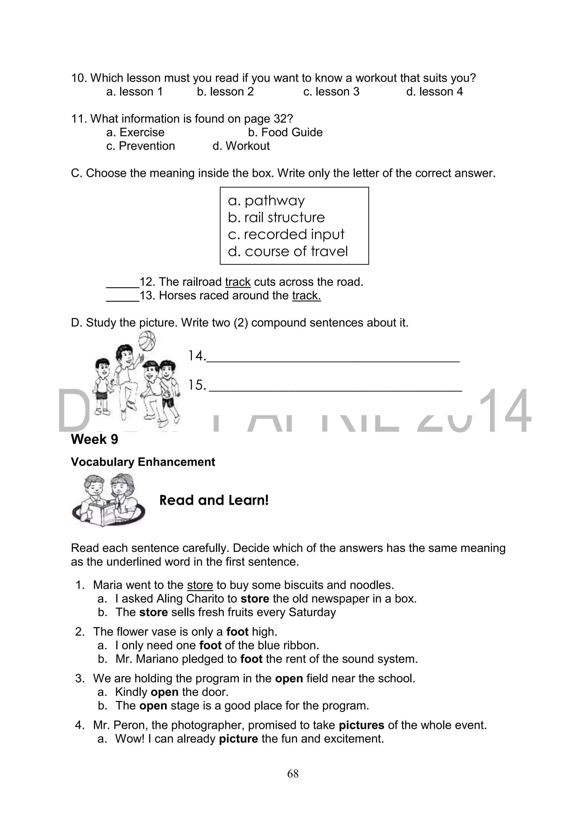 68
10. Which lesson must you read if you want to know a workout that suits you?
a. lesson 1 b. lesson 2 c. lesson 3 d. lesson 4
11. What information is found on page 32?
a. Exercise b. Food Guide
c. Prevention d. Workout
C. Choose the meaning inside the box. Write only the letter of the correct answer.
_____12. The railroad track cuts across the road.
_____13. Horses raced around the track.
D. Study the picture. Write two (2) compound sentences about it.
Week 9
Vocabulary Enhancement
Read each sentence carefully. Decide which of the answers has the same meaning
as the underlined word in the first sentence.
1. Maria went to the store to buy some biscuits and noodles.
a. I asked Aling Charito to store the old newspaper in a box.
b. The store sells fresh fruits every Saturday
2. The flower vase is only a foot high.
a. I only need one foot of the blue ribbon.
b. Mr. Mariano pledged to foot the rent of the sound system.
3. We are holding the program in the open field near the school.
a. Kindly open the door.
b. The open stage is a good place for the program.
4. Mr. Peron, the photographer, promised to take pictures of the whole event.
a. Wow! I can already picture the fun and excitement.
Read and Learn!
a. pathway
b. rail structure
c. recorded input
d. course of travel
14._______________________________________________
15. _______________________________________________
 