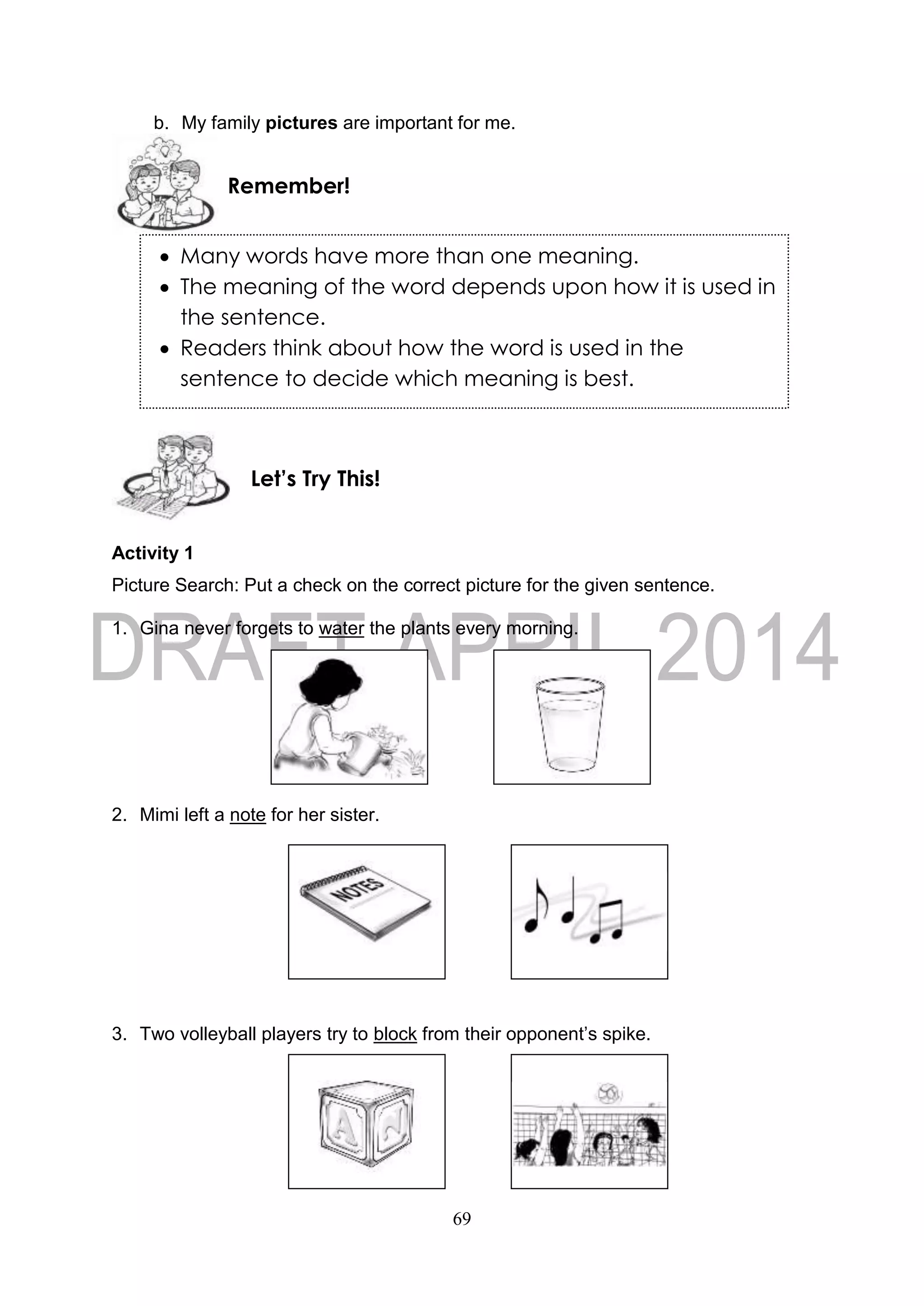 69
b. My family pictures are important for me.
Activity 1
Picture Search: Put a check on the correct picture for the given sentence.
1. Gina never forgets to water the plants every morning.
2. Mimi left a note for her sister.
3. Two volleyball players try to block from their opponent’s spike.
Let’s Try This!
Remember!
 Many words have more than one meaning.
 The meaning of the word depends upon how it is used in
the sentence.
 Readers think about how the word is used in the
sentence to decide which meaning is best.
 