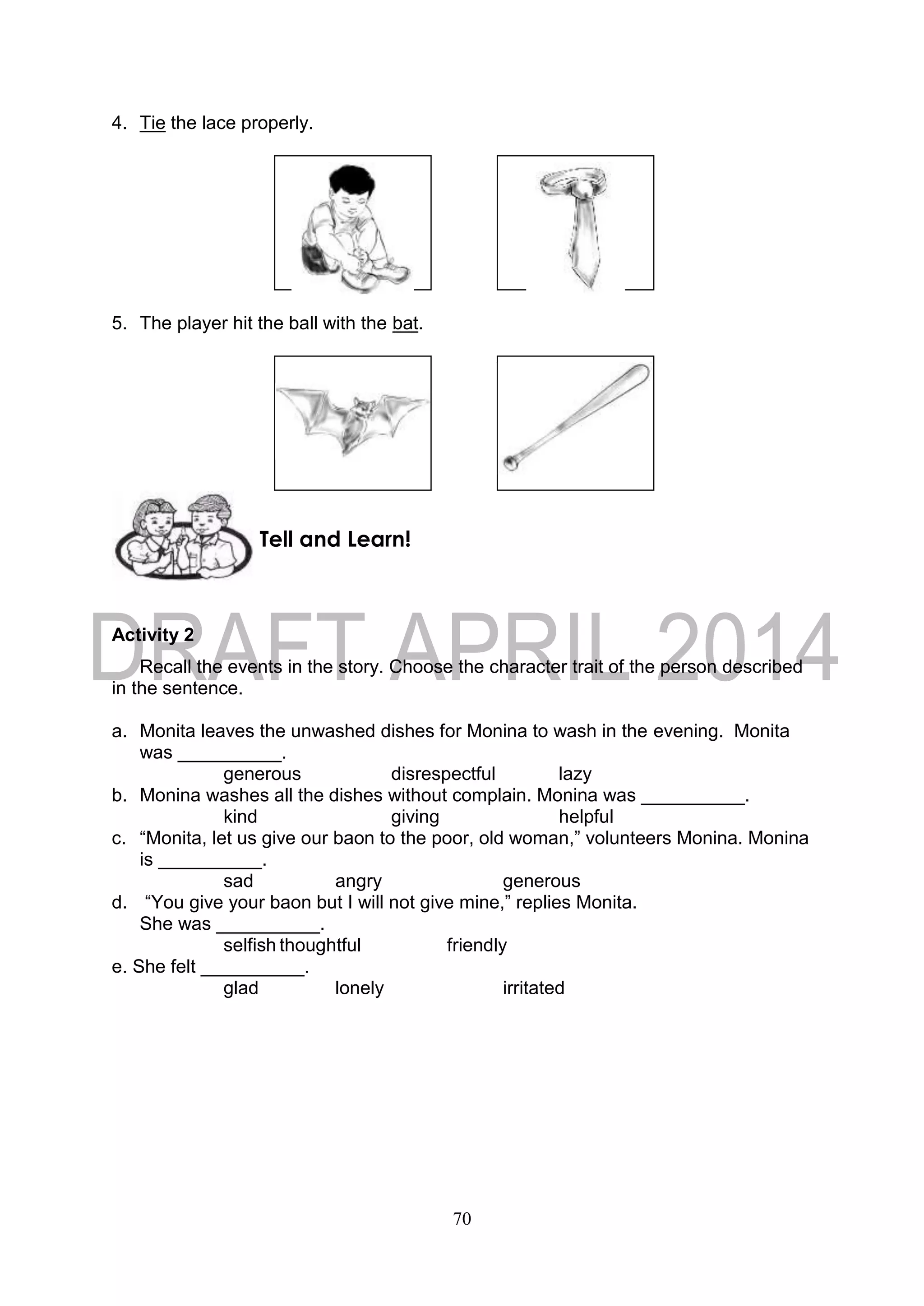 70
4. Tie the lace properly.
5. The player hit the ball with the bat.
Activity 2
Recall the events in the story. Choose the character trait of the person described
in the sentence.
a. Monita leaves the unwashed dishes for Monina to wash in the evening. Monita
was __________.
generous disrespectful lazy
b. Monina washes all the dishes without complain. Monina was __________.
kind giving helpful
c. “Monita, let us give our baon to the poor, old woman,” volunteers Monina. Monina
is __________.
sad angry generous
d. “You give your baon but I will not give mine,” replies Monita.
She was __________.
selfish thoughtful friendly
e. She felt __________.
glad lonely irritated
Tell and Learn!
 