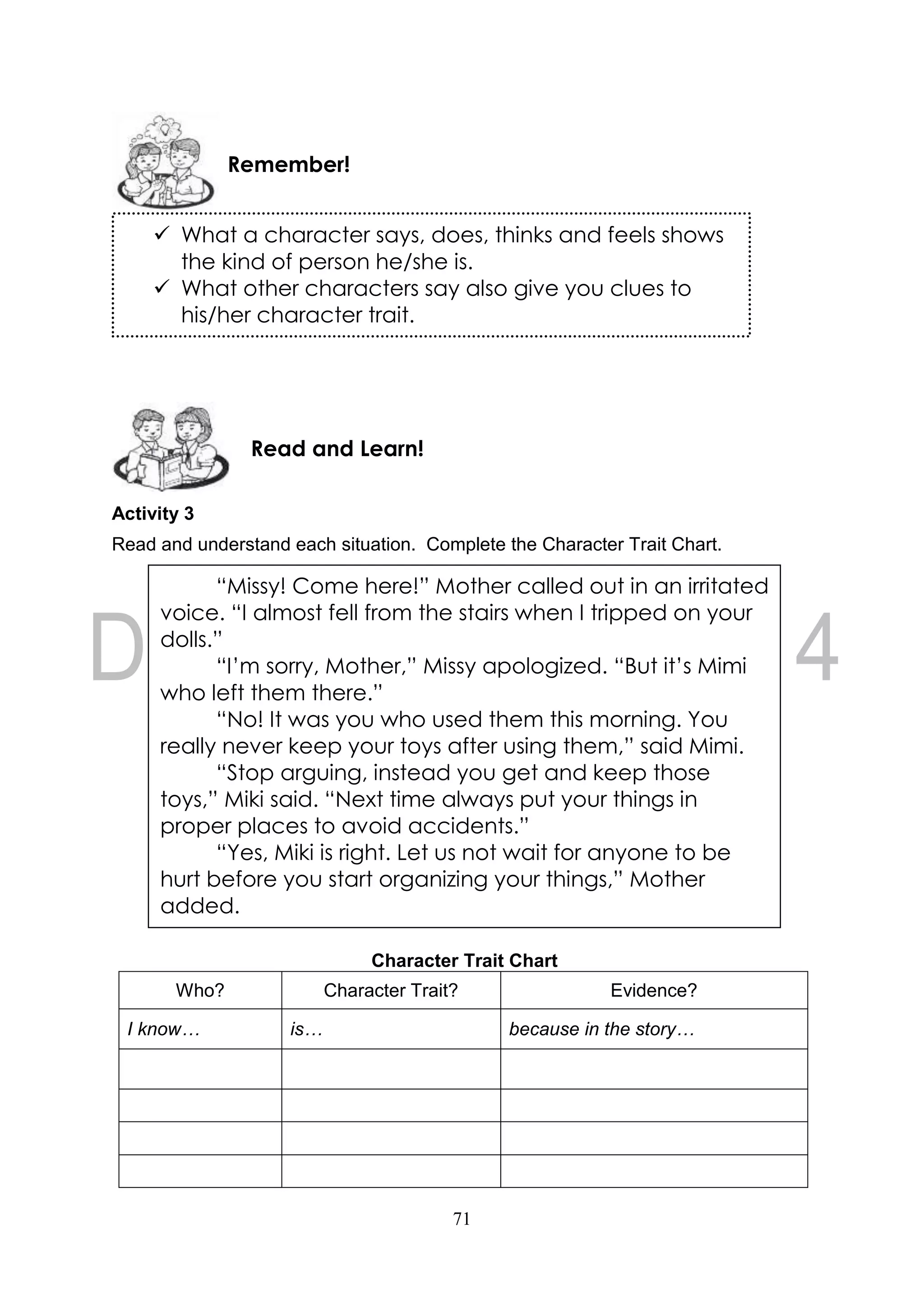 71
Activity 3
Read and understand each situation. Complete the Character Trait Chart.
Character Trait Chart
Who? Character Trait? Evidence?
I know… is… because in the story…
Read and Learn!
Remember!
 What a character says, does, thinks and feels shows
the kind of person he/she is.
 What other characters say also give you clues to
his/her character trait.
“Missy! Come here!” Mother called out in an irritated
voice. “I almost fell from the stairs when I tripped on your
dolls.”
“I’m sorry, Mother,” Missy apologized. “But it’s Mimi
who left them there.”
“No! It was you who used them this morning. You
really never keep your toys after using them,” said Mimi.
“Stop arguing, instead you get and keep those
toys,” Miki said. “Next time always put your things in
proper places to avoid accidents.”
“Yes, Miki is right. Let us not wait for anyone to be
hurt before you start organizing your things,” Mother
added.
 