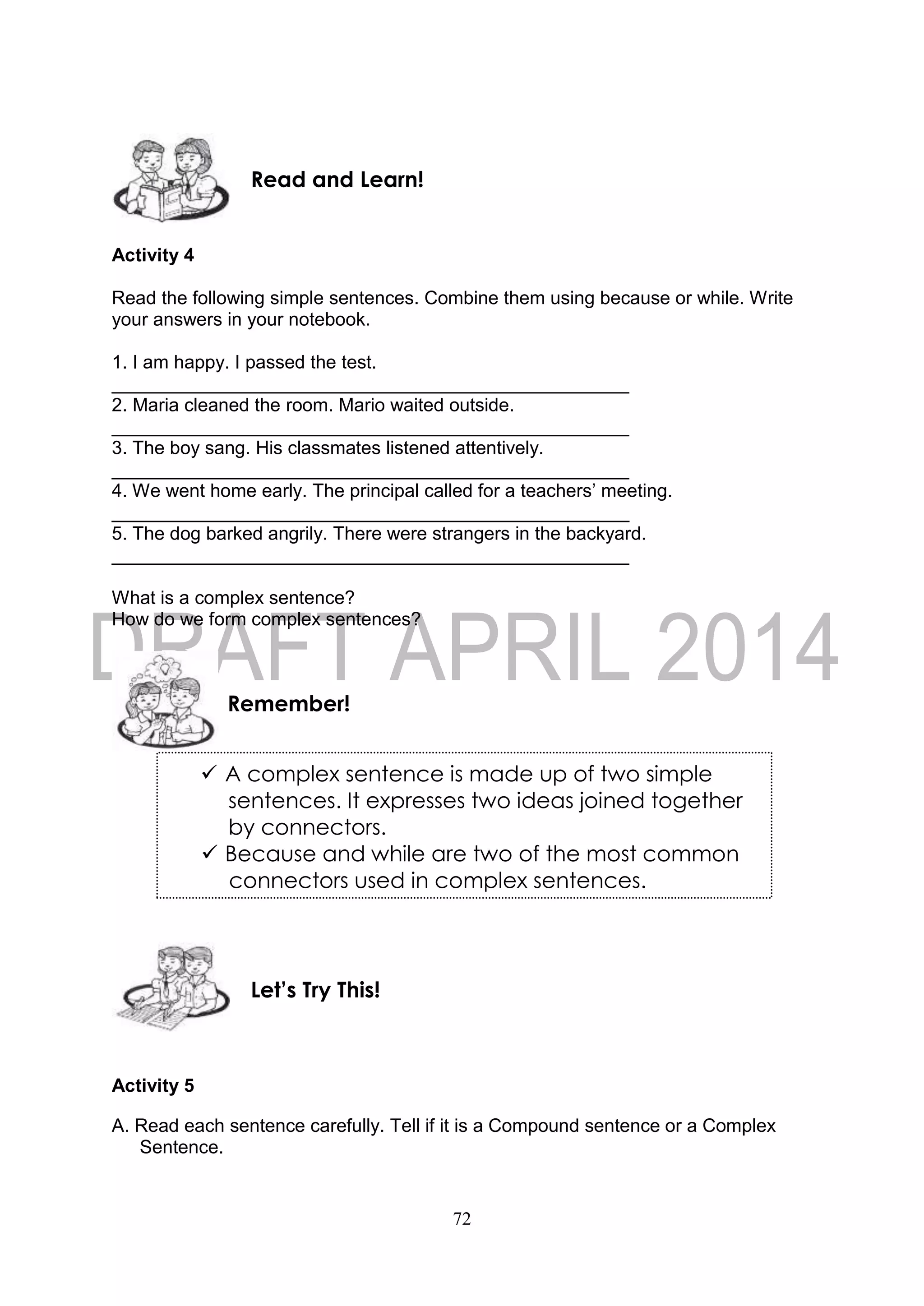 72
Activity 4
Read the following simple sentences. Combine them using because or while. Write
your answers in your notebook.
1. I am happy. I passed the test.
__________________________________________________
2. Maria cleaned the room. Mario waited outside.
__________________________________________________
3. The boy sang. His classmates listened attentively.
__________________________________________________
4. We went home early. The principal called for a teachers’ meeting.
__________________________________________________
5. The dog barked angrily. There were strangers in the backyard.
__________________________________________________
What is a complex sentence?
How do we form complex sentences?
Activity 5
A. Read each sentence carefully. Tell if it is a Compound sentence or a Complex
Sentence.
Let’s Try This!
Remember!
Read and Learn!
 A complex sentence is made up of two simple
sentences. It expresses two ideas joined together
by connectors.
 Because and while are two of the most common
connectors used in complex sentences.
 
