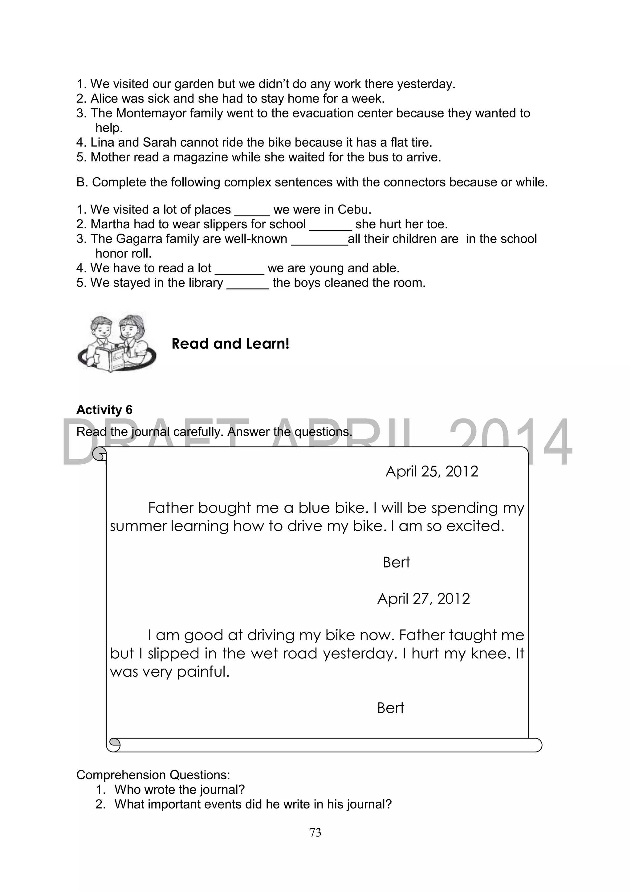 73
1. We visited our garden but we didn’t do any work there yesterday.
2. Alice was sick and she had to stay home for a week.
3. The Montemayor family went to the evacuation center because they wanted to
help.
4. Lina and Sarah cannot ride the bike because it has a flat tire.
5. Mother read a magazine while she waited for the bus to arrive.
B. Complete the following complex sentences with the connectors because or while.
1. We visited a lot of places _____ we were in Cebu.
2. Martha had to wear slippers for school ______ she hurt her toe.
3. The Gagarra family are well-known ________all their children are in the school
honor roll.
4. We have to read a lot _______ we are young and able.
5. We stayed in the library ______ the boys cleaned the room.
Activity 6
Read the journal carefully. Answer the questions.
Comprehension Questions:
1. Who wrote the journal?
2. What important events did he write in his journal?
Read and Learn!
April 25, 2012
Father bought me a blue bike. I will be spending my
summer learning how to drive my bike. I am so excited.
Bert
April 27, 2012
I am good at driving my bike now. Father taught me
but I slipped in the wet road yesterday. I hurt my knee. It
was very painful.
Bert
 