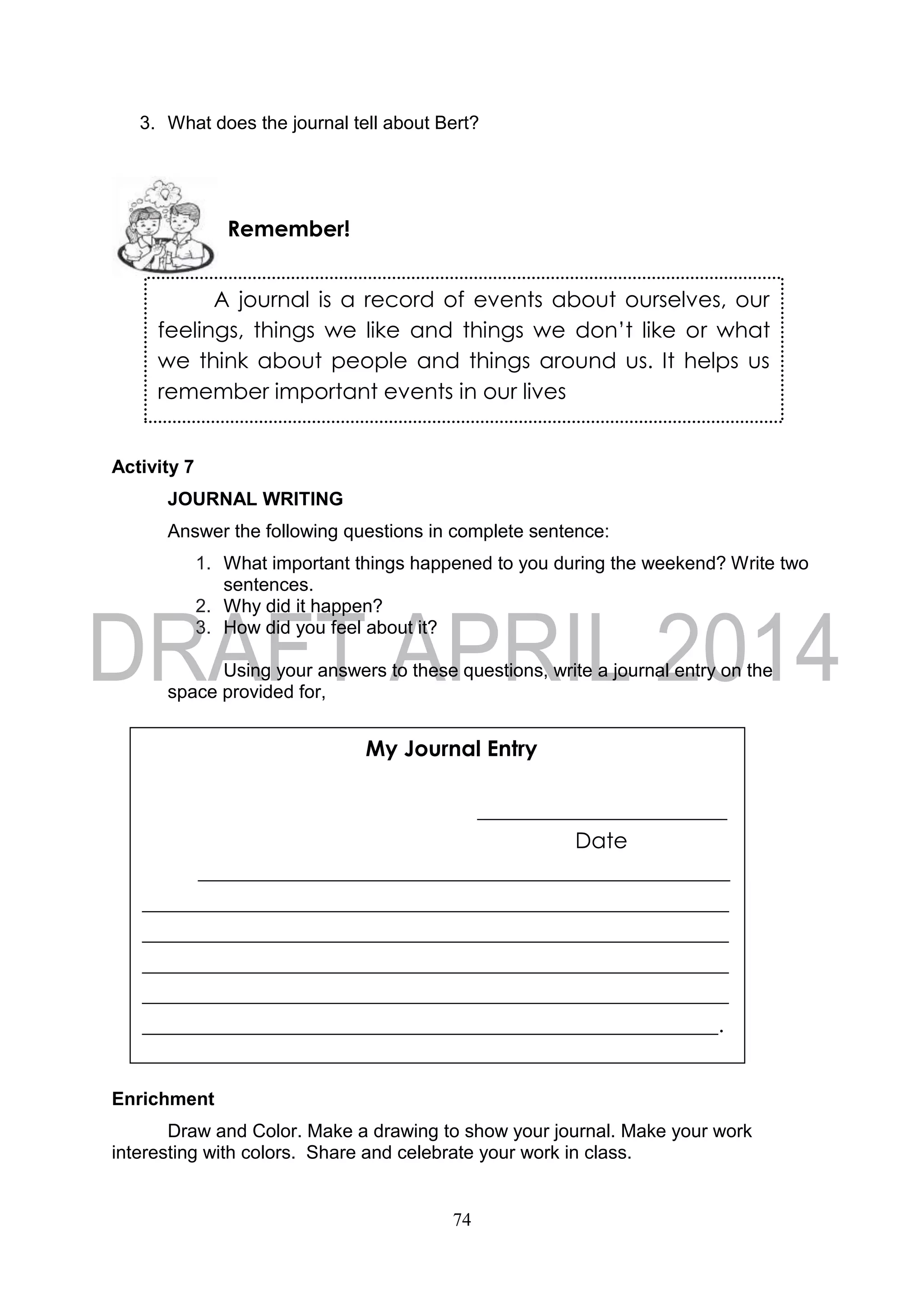 74
3. What does the journal tell about Bert?
Activity 7
JOURNAL WRITING
Answer the following questions in complete sentence:
1. What important things happened to you during the weekend? Write two
sentences.
2. Why did it happen?
3. How did you feel about it?
Using your answers to these questions, write a journal entry on the
space provided for,
Enrichment
Draw and Color. Make a drawing to show your journal. Make your work
interesting with colors. Share and celebrate your work in class.
A journal is a record of events about ourselves, our
feelings, things we like and things we don’t like or what
we think about people and things around us. It helps us
remember important events in our lives
Remember!
My Journal Entry
_______________________
Date
_________________________________________________
______________________________________________________
______________________________________________________
______________________________________________________
______________________________________________________
_____________________________________________________.
 