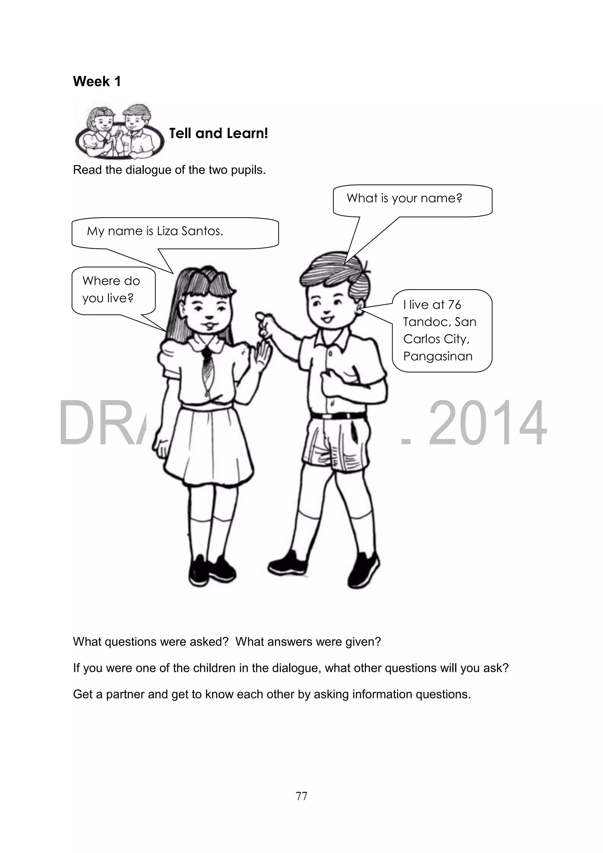 77
Week 1
Read the dialogue of the two pupils.
What questions were asked? What answers were given?
If you were one of the children in the dialogue, what other questions will you ask?
Get a partner and get to know each other by asking information questions.
Tell and Learn!
My name is Liza Santos.
What is your name?
Where do
you live?
I live at 76
Tandoc, San
Carlos City,
Pangasinan
 