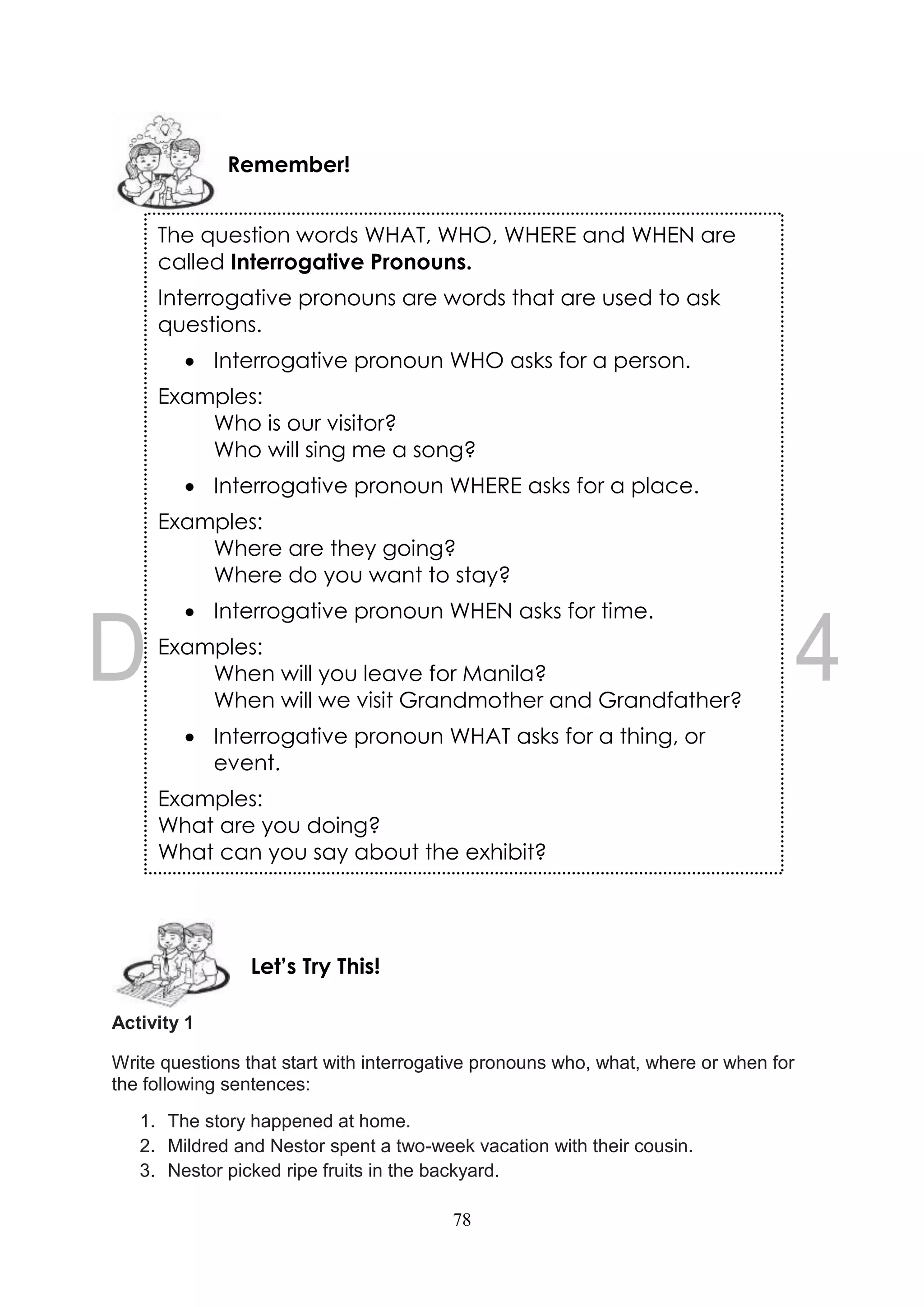 78
Activity 1
Write questions that start with interrogative pronouns who, what, where or when for
the following sentences:
1. The story happened at home.
2. Mildred and Nestor spent a two-week vacation with their cousin.
3. Nestor picked ripe fruits in the backyard.
Let’s Try This!
The question words WHAT, WHO, WHERE and WHEN are
called Interrogative Pronouns.
Interrogative pronouns are words that are used to ask
questions.
 Interrogative pronoun WHO asks for a person.
Examples:
Who is our visitor?
Who will sing me a song?
 Interrogative pronoun WHERE asks for a place.
Examples:
Where are they going?
Where do you want to stay?
 Interrogative pronoun WHEN asks for time.
Examples:
When will you leave for Manila?
When will we visit Grandmother and Grandfather?
 Interrogative pronoun WHAT asks for a thing, or
event.
Examples:
What are you doing?
What can you say about the exhibit?
Remember!
 