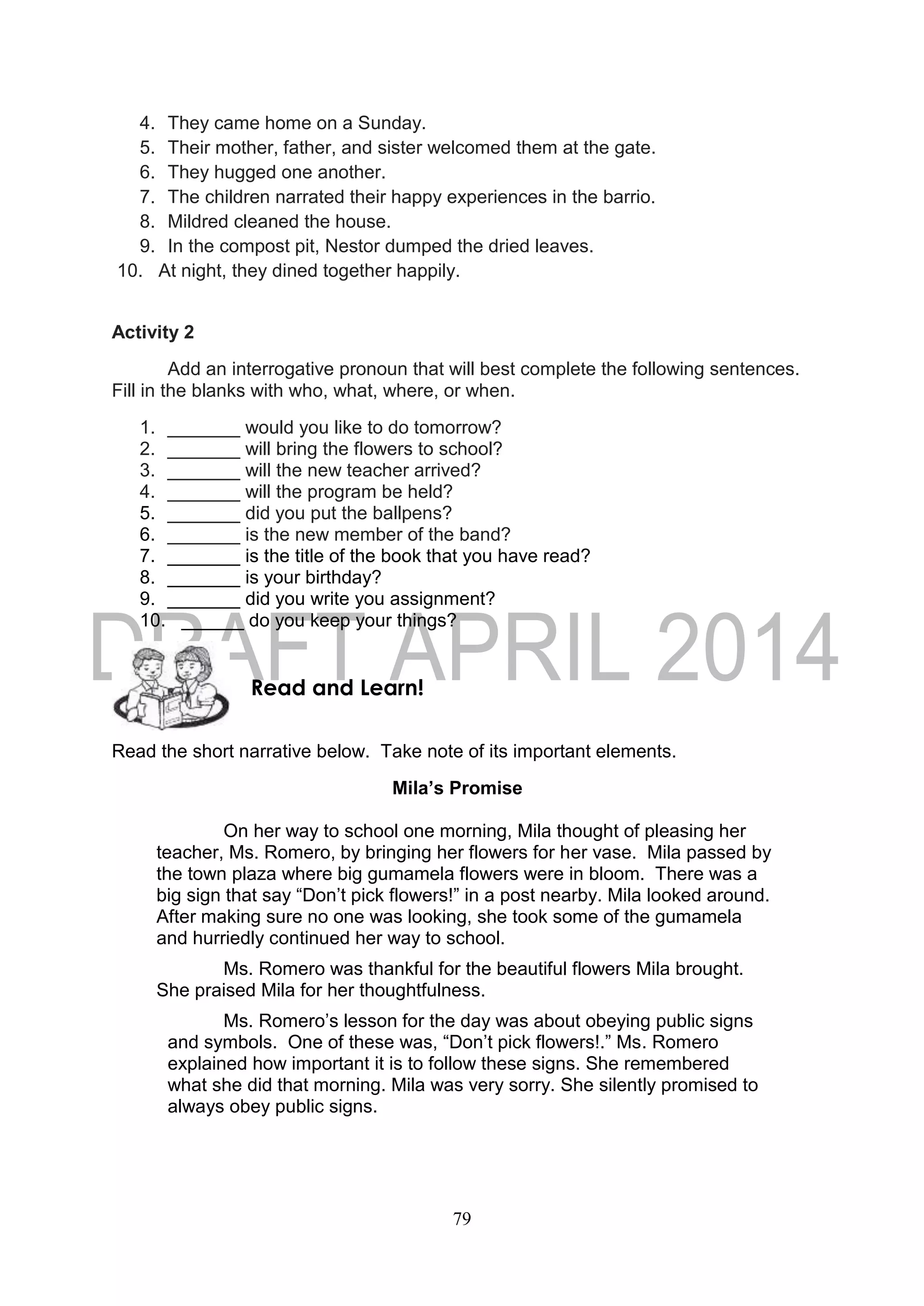 79
4. They came home on a Sunday.
5. Their mother, father, and sister welcomed them at the gate.
6. They hugged one another.
7. The children narrated their happy experiences in the barrio.
8. Mildred cleaned the house.
9. In the compost pit, Nestor dumped the dried leaves.
10. At night, they dined together happily.
Activity 2
Add an interrogative pronoun that will best complete the following sentences.
Fill in the blanks with who, what, where, or when.
1. _______ would you like to do tomorrow?
2. _______ will bring the flowers to school?
3. _______ will the new teacher arrived?
4. _______ will the program be held?
5. _______ did you put the ballpens?
6. _______ is the new member of the band?
7. _______ is the title of the book that you have read?
8. _______ is your birthday?
9. _______ did you write you assignment?
10. ______ do you keep your things?
Read the short narrative below. Take note of its important elements.
Mila’s Promise
On her way to school one morning, Mila thought of pleasing her
teacher, Ms. Romero, by bringing her flowers for her vase. Mila passed by
the town plaza where big gumamela flowers were in bloom. There was a
big sign that say “Don’t pick flowers!” in a post nearby. Mila looked around.
After making sure no one was looking, she took some of the gumamela
and hurriedly continued her way to school.
Ms. Romero was thankful for the beautiful flowers Mila brought.
She praised Mila for her thoughtfulness.
Ms. Romero’s lesson for the day was about obeying public signs
and symbols. One of these was, “Don’t pick flowers!.” Ms. Romero
explained how important it is to follow these signs. She remembered
what she did that morning. Mila was very sorry. She silently promised to
always obey public signs.
Read and Learn!
 