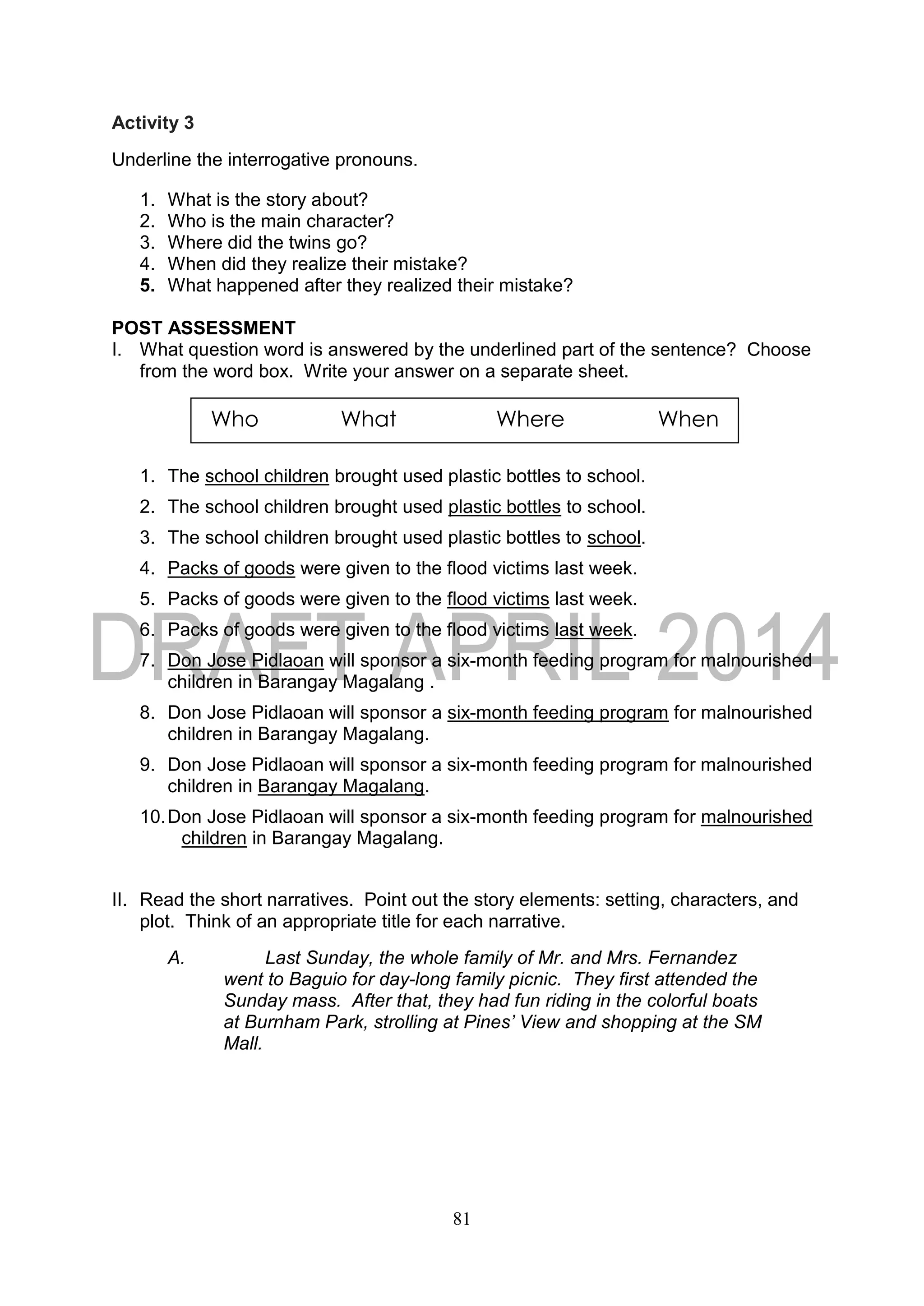 81
Activity 3
Underline the interrogative pronouns.
1. What is the story about?
2. Who is the main character?
3. Where did the twins go?
4. When did they realize their mistake?
5. What happened after they realized their mistake?
POST ASSESSMENT
I. What question word is answered by the underlined part of the sentence? Choose
from the word box. Write your answer on a separate sheet.
1. The school children brought used plastic bottles to school.
2. The school children brought used plastic bottles to school.
3. The school children brought used plastic bottles to school.
4. Packs of goods were given to the flood victims last week.
5. Packs of goods were given to the flood victims last week.
6. Packs of goods were given to the flood victims last week.
7. Don Jose Pidlaoan will sponsor a six-month feeding program for malnourished
children in Barangay Magalang .
8. Don Jose Pidlaoan will sponsor a six-month feeding program for malnourished
children in Barangay Magalang.
9. Don Jose Pidlaoan will sponsor a six-month feeding program for malnourished
children in Barangay Magalang.
10.Don Jose Pidlaoan will sponsor a six-month feeding program for malnourished
children in Barangay Magalang.
II. Read the short narratives. Point out the story elements: setting, characters, and
plot. Think of an appropriate title for each narrative.
A. Last Sunday, the whole family of Mr. and Mrs. Fernandez
went to Baguio for day-long family picnic. They first attended the
Sunday mass. After that, they had fun riding in the colorful boats
at Burnham Park, strolling at Pines’ View and shopping at the SM
Mall.
Who What Where When
 