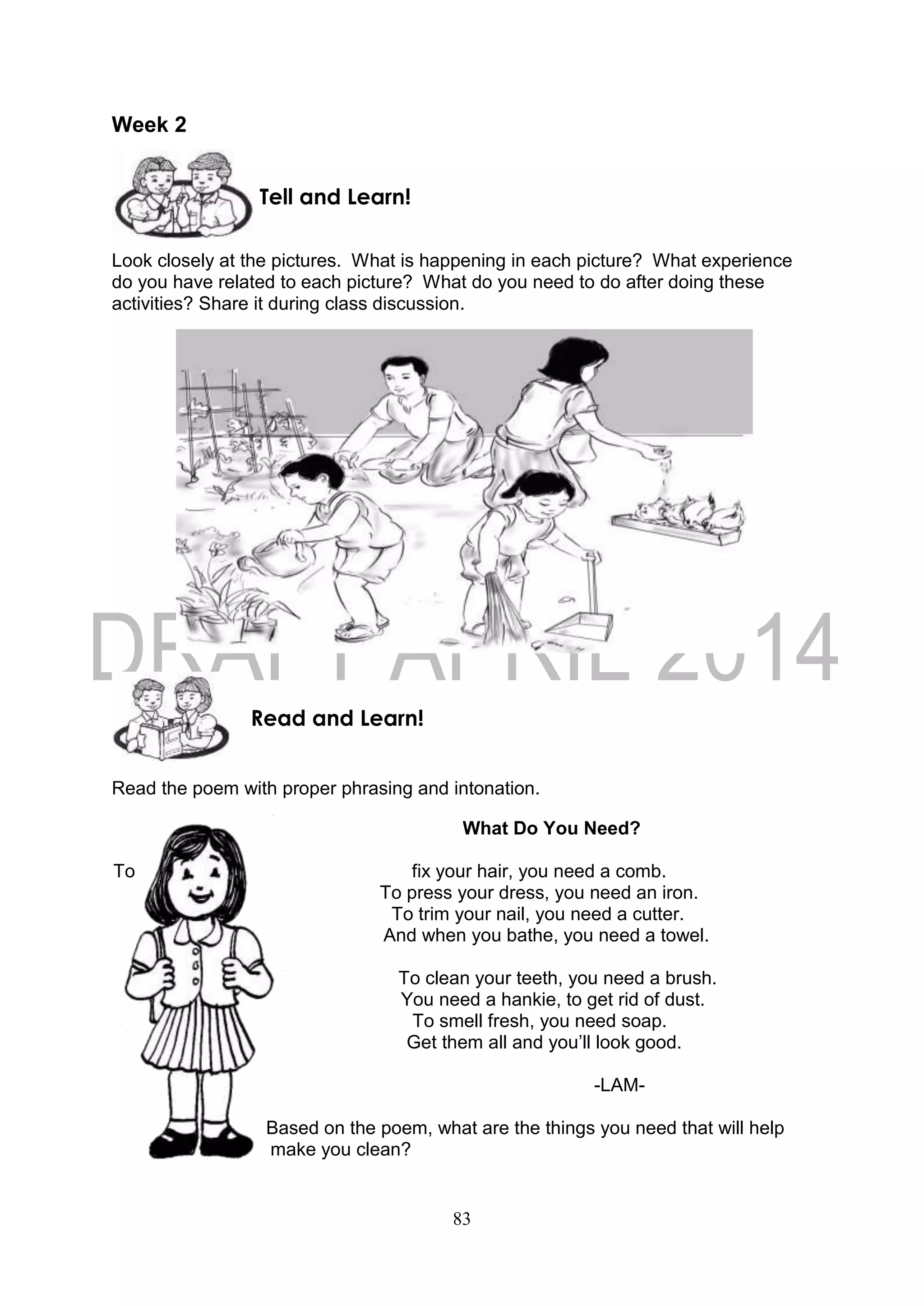83
Week 2
Look closely at the pictures. What is happening in each picture? What experience
do you have related to each picture? What do you need to do after doing these
activities? Share it during class discussion.
Read the poem with proper phrasing and intonation.
What Do You Need?
To fix your hair, you need a comb.
To press your dress, you need an iron.
To trim your nail, you need a cutter.
And when you bathe, you need a towel.
To clean your teeth, you need a brush.
You need a hankie, to get rid of dust.
To smell fresh, you need soap.
Get them all and you’ll look good.
-LAM-
Based on the poem, what are the things you need that will help
make you clean?
Read and Learn!
Tell and Learn!
 