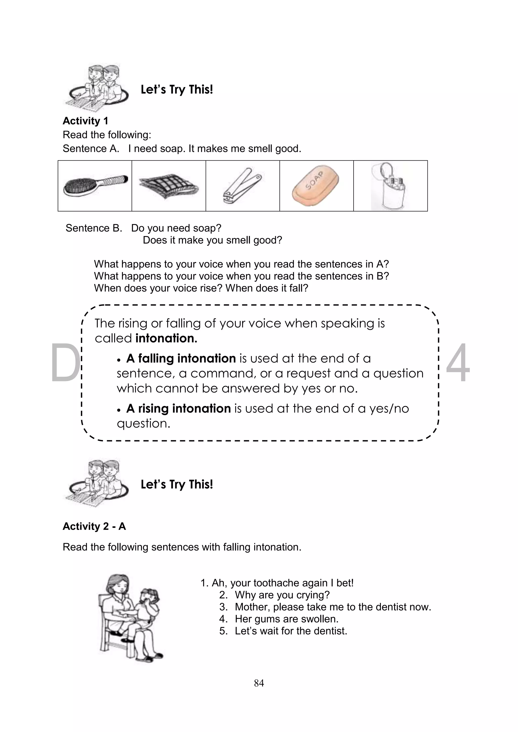 84
Activity 1
Read the following:
Sentence A. I need soap. It makes me smell good.
Sentence B. Do you need soap?
Does it make you smell good?
What happens to your voice when you read the sentences in A?
What happens to your voice when you read the sentences in B?
When does your voice rise? When does it fall?
Activity 2 - A
Read the following sentences with falling intonation.
1. Ah, your toothache again I bet!
2. Why are you crying?
3. Mother, please take me to the dentist now.
4. Her gums are swollen.
5. Let’s wait for the dentist.
Let’s Try This!
Let’s Try This!
The rising or falling of your voice when speaking is
called intonation.
 A falling intonation is used at the end of a
sentence, a command, or a request and a question
which cannot be answered by yes or no.
 A rising intonation is used at the end of a yes/no
question.
 