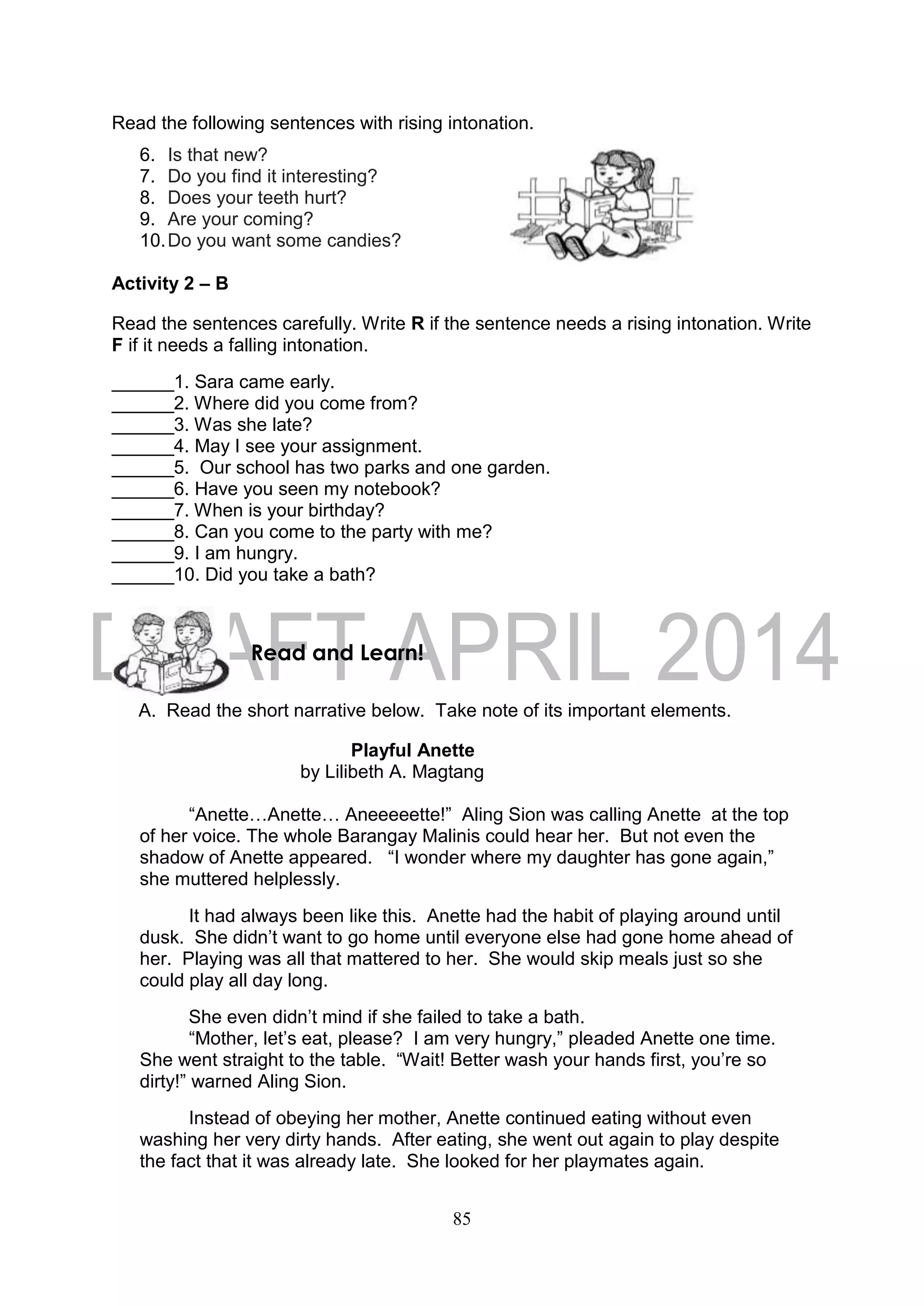 85
Read the following sentences with rising intonation.
6. Is that new?
7. Do you find it interesting?
8. Does your teeth hurt?
9. Are your coming?
10.Do you want some candies?
Activity 2 – B
Read the sentences carefully. Write R if the sentence needs a rising intonation. Write
F if it needs a falling intonation.
______1. Sara came early.
______2. Where did you come from?
______3. Was she late?
______4. May I see your assignment.
______5. Our school has two parks and one garden.
______6. Have you seen my notebook?
______7. When is your birthday?
______8. Can you come to the party with me?
______9. I am hungry.
______10. Did you take a bath?
A. Read the short narrative below. Take note of its important elements.
Playful Anette
by Lilibeth A. Magtang
“Anette…Anette… Aneeeeette!” Aling Sion was calling Anette at the top
of her voice. The whole Barangay Malinis could hear her. But not even the
shadow of Anette appeared. “I wonder where my daughter has gone again,”
she muttered helplessly.
It had always been like this. Anette had the habit of playing around until
dusk. She didn’t want to go home until everyone else had gone home ahead of
her. Playing was all that mattered to her. She would skip meals just so she
could play all day long.
She even didn’t mind if she failed to take a bath.
“Mother, let’s eat, please? I am very hungry,” pleaded Anette one time.
She went straight to the table. “Wait! Better wash your hands first, you’re so
dirty!” warned Aling Sion.
Instead of obeying her mother, Anette continued eating without even
washing her very dirty hands. After eating, she went out again to play despite
the fact that it was already late. She looked for her playmates again.
Read and Learn!
 