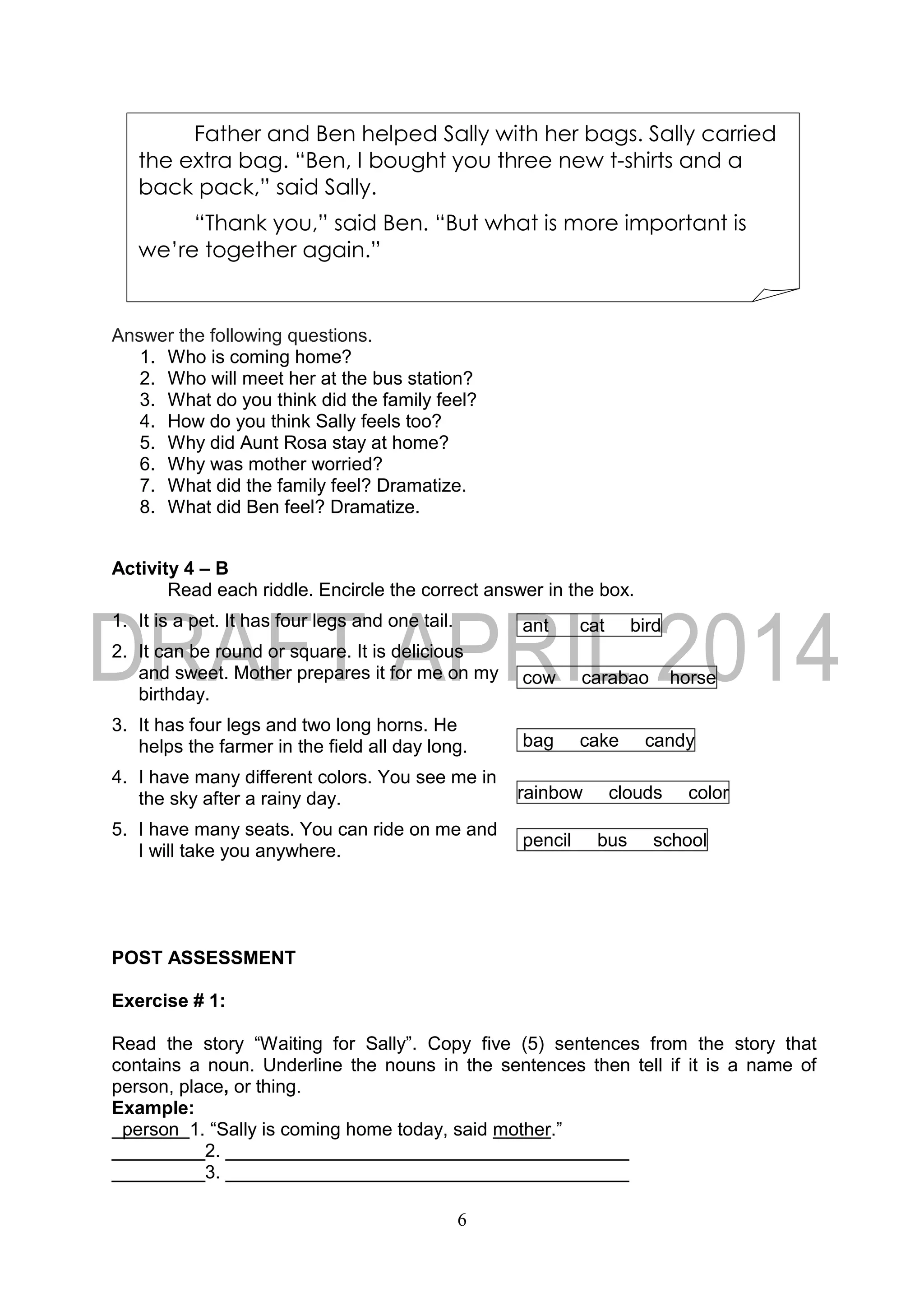 6
Answer the following questions.
1. Who is coming home?
2. Who will meet her at the bus station?
3. What do you think did the family feel?
4. How do you think Sally feels too?
5. Why did Aunt Rosa stay at home?
6. Why was mother worried?
7. What did the family feel? Dramatize.
8. What did Ben feel? Dramatize.
Activity 4 – B
Read each riddle. Encircle the correct answer in the box.
1. It is a pet. It has four legs and one tail. ant cat bird
2. It can be round or square. It is delicious
and sweet. Mother prepares it for me on my
birthday.
cow carabao horse
3. It has four legs and two long horns. He
helps the farmer in the field all day long. bag cake candy
4. I have many different colors. You see me in
the sky after a rainy day. rainbow clouds color
5. I have many seats. You can ride on me and
I will take you anywhere.
pencil bus school
POST ASSESSMENT
Exercise # 1:
Read the story “Waiting for Sally”. Copy five (5) sentences from the story that
contains a noun. Underline the nouns in the sentences then tell if it is a name of
person, place, or thing.
Example:
person 1. “Sally is coming home today, said mother.”
_________2. _______________________________________
_________3. _______________________________________
Father and Ben helped Sally with her bags. Sally carried
the extra bag. “Ben, I bought you three new t-shirts and a
back pack,” said Sally.
“Thank you,” said Ben. “But what is more important is
we’re together again.”
 