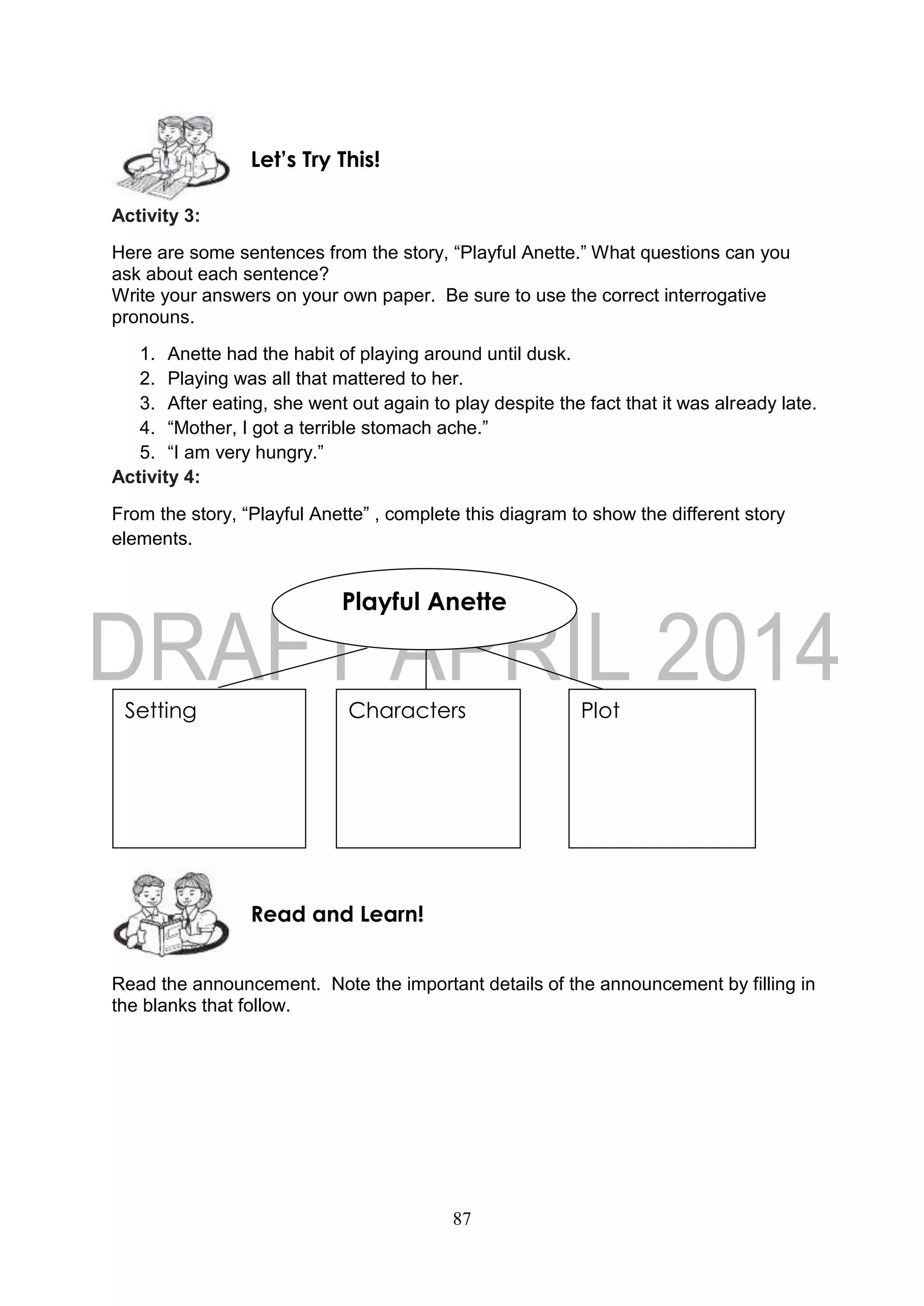 87
Activity 3:
Here are some sentences from the story, “Playful Anette.” What questions can you
ask about each sentence?
Write your answers on your own paper. Be sure to use the correct interrogative
pronouns.
1. Anette had the habit of playing around until dusk.
2. Playing was all that mattered to her.
3. After eating, she went out again to play despite the fact that it was already late.
4. “Mother, I got a terrible stomach ache.”
5. “I am very hungry.”
Activity 4:
From the story, “Playful Anette” , complete this diagram to show the different story
elements.
Read the announcement. Note the important details of the announcement by filling in
the blanks that follow.
Read and Learn!
Playful Anette
Setting PlotCharacters
Let’s Try This!
 