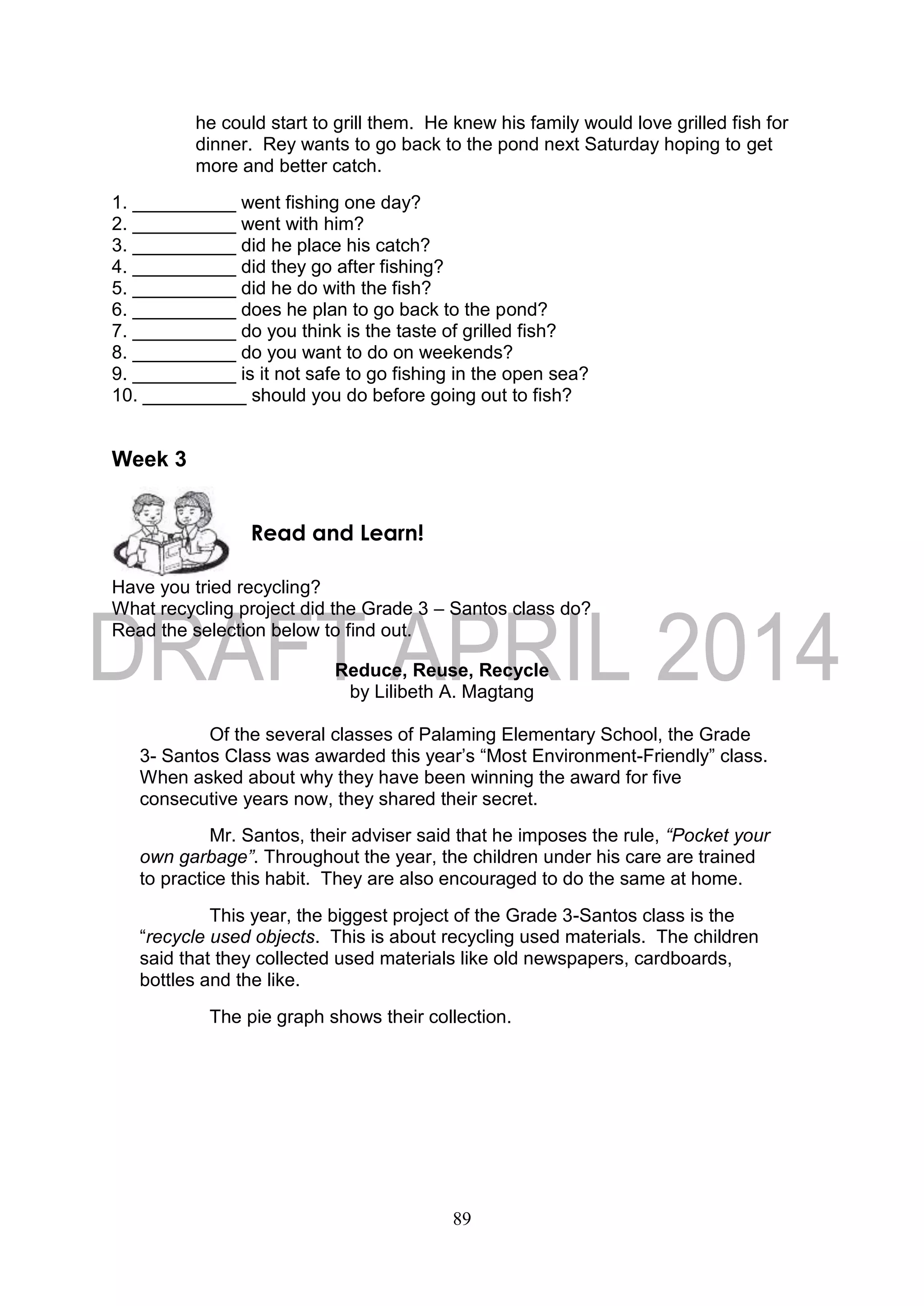 89
he could start to grill them. He knew his family would love grilled fish for
dinner. Rey wants to go back to the pond next Saturday hoping to get
more and better catch.
1. __________ went fishing one day?
2. __________ went with him?
3. __________ did he place his catch?
4. __________ did they go after fishing?
5. __________ did he do with the fish?
6. __________ does he plan to go back to the pond?
7. __________ do you think is the taste of grilled fish?
8. __________ do you want to do on weekends?
9. __________ is it not safe to go fishing in the open sea?
10. __________ should you do before going out to fish?
Week 3
Have you tried recycling?
What recycling project did the Grade 3 – Santos class do?
Read the selection below to find out.
Reduce, Reuse, Recycle
by Lilibeth A. Magtang
Of the several classes of Palaming Elementary School, the Grade
3- Santos Class was awarded this year’s “Most Environment-Friendly” class.
When asked about why they have been winning the award for five
consecutive years now, they shared their secret.
Mr. Santos, their adviser said that he imposes the rule, “Pocket your
own garbage”. Throughout the year, the children under his care are trained
to practice this habit. They are also encouraged to do the same at home.
This year, the biggest project of the Grade 3-Santos class is the
“recycle used objects. This is about recycling used materials. The children
said that they collected used materials like old newspapers, cardboards,
bottles and the like.
The pie graph shows their collection.
Read and Learn!
 