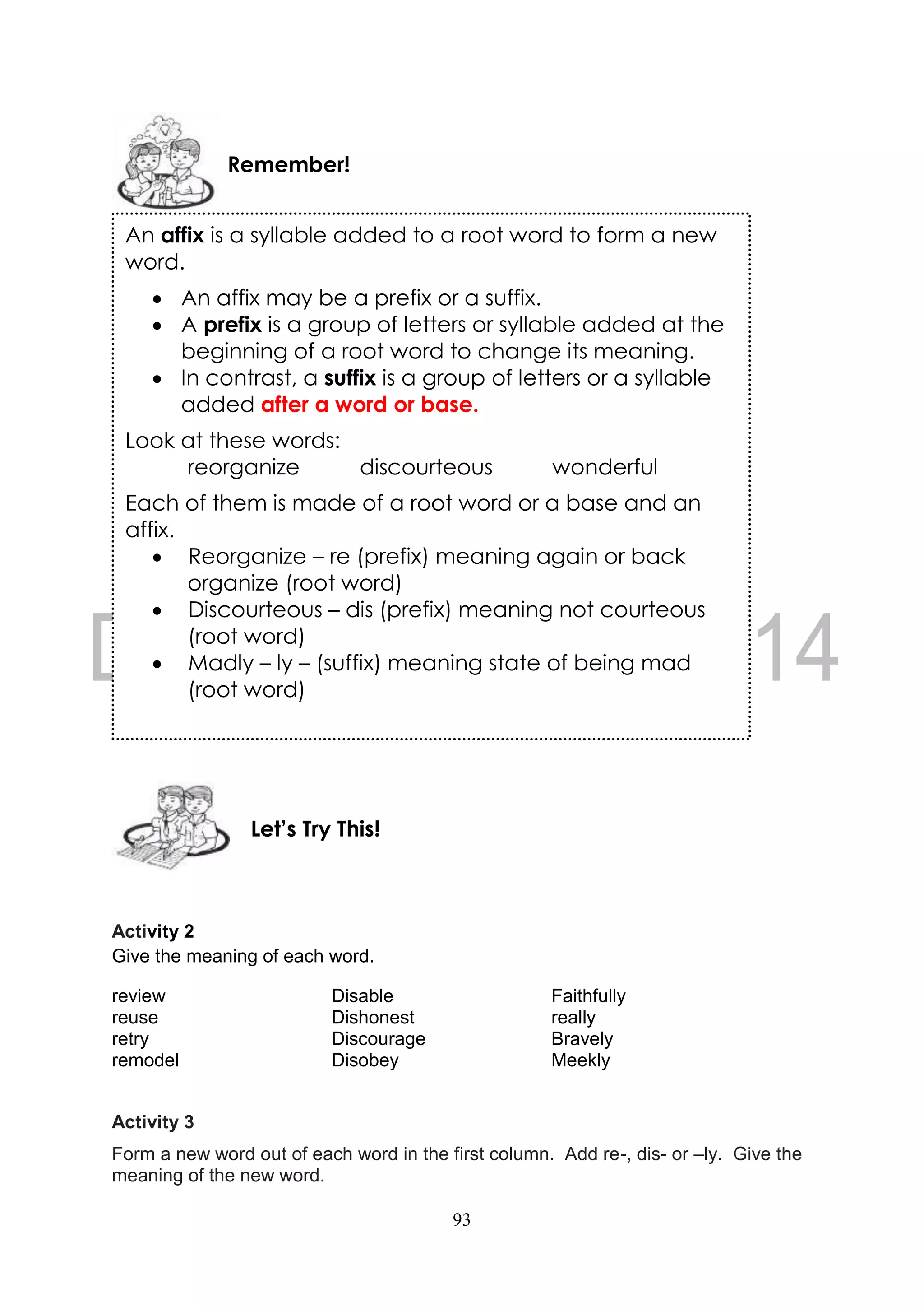 93
Activity 2
Give the meaning of each word.
review Disable Faithfully
reuse Dishonest really
retry Discourage Bravely
remodel Disobey Meekly
Activity 3
Form a new word out of each word in the first column. Add re-, dis- or –ly. Give the
meaning of the new word.
Let’s Try This!
Remember!
An affix is a syllable added to a root word to form a new
word.
 An affix may be a prefix or a suffix.
 A prefix is a group of letters or syllable added at the
beginning of a root word to change its meaning.
 In contrast, a suffix is a group of letters or a syllable
added after a word or base.
Look at these words:
reorganize discourteous wonderful
Each of them is made of a root word or a base and an
affix.
 Reorganize – re (prefix) meaning again or back
organize (root word)
 Discourteous – dis (prefix) meaning not courteous
(root word)
 Madly – ly – (suffix) meaning state of being mad
(root word)
 