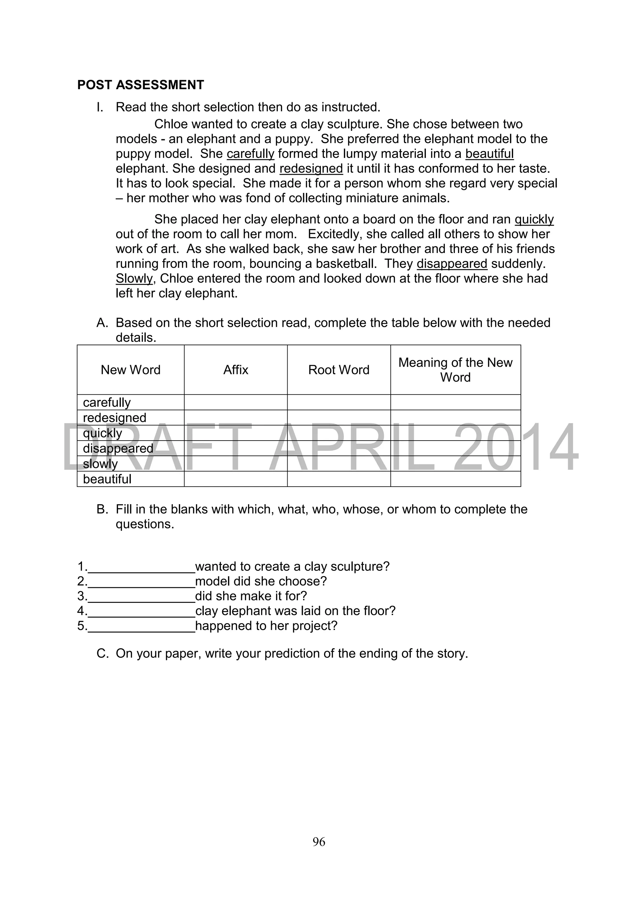 96
POST ASSESSMENT
I. Read the short selection then do as instructed.
Chloe wanted to create a clay sculpture. She chose between two
models - an elephant and a puppy. She preferred the elephant model to the
puppy model. She carefully formed the lumpy material into a beautiful
elephant. She designed and redesigned it until it has conformed to her taste.
It has to look special. She made it for a person whom she regard very special
– her mother who was fond of collecting miniature animals.
She placed her clay elephant onto a board on the floor and ran quickly
out of the room to call her mom. Excitedly, she called all others to show her
work of art. As she walked back, she saw her brother and three of his friends
running from the room, bouncing a basketball. They disappeared suddenly.
Slowly, Chloe entered the room and looked down at the floor where she had
left her clay elephant.
A. Based on the short selection read, complete the table below with the needed
details.
New Word Affix Root Word
Meaning of the New
Word
carefully
redesigned
quickly
disappeared
slowly
beautiful
B. Fill in the blanks with which, what, who, whose, or whom to complete the
questions.
1._______________wanted to create a clay sculpture?
2._______________model did she choose?
3._______________did she make it for?
4._______________clay elephant was laid on the floor?
5._______________happened to her project?
C. On your paper, write your prediction of the ending of the story.
 
