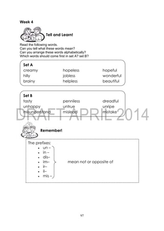 97
Week 4
Read the following words.
Can you tell what these words mean?
Can you arrange these words alphabetically?
Which words should come first in set A? set B?
Remember!
Set B
tasty penniless dreadful
unhappy untrue unripe
misunderstand mislead mistake
Set A
creamy hopeless hopeful
hilly jobless wonderful
brainy helpless beautiful
Tell and Learn!
The prefixes:
 un –
 in –
 dis–
 im– mean not or opposite of
 ir–
 il–
 mis –
Examples:
unhappy - un– + happy (not happy)
Incorrect - in– + correct (not correct)
dishonest - dis– + honest (not honest)
imperfect - im– + perfect (not perfect)
irrelevant - ir– + relevant (not relevant)
illegal - il– + legal (not legal)
mismanage - mis– + manage (manage faultily)
Some suffixes and their meaning:
 