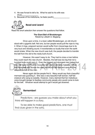 99
4. He was forced to tell a lie. What he said to his wife was
(true)_______________.
5. Because of his misfortune, he feels (worth)_______________
Read the short selection then answer the questions that follow.
The Giant Bell of Binalatongan
Retold by Lilibeth A. Magtang
Once upon a time, in a town called Binalatongan, an old church
stood with a gigantic bell. Not one, but ten people would pull the rope to ring
it. When it rings, pregnant women would suffer from miscarriage due to its
very loud and vibrating sound. It reverberates so loudly that even the earth
would shake. When the new church was built, the people decided to transfer
the bell from the old to the newly built church.
However, this wasn’t easy to do. They had to cross a river before
they could reach the new church. Besides, the bell was too big that not a
hundred bulls could carry it. Even the biggest and strongest men helped but
they still found it difficult to move the bell and would retire helpless. When
they were half-way across the river, the church bell feel and sank into the
deepest portion of the river.
Never again did the people find it. Many would say that a beautiful
mermaid was guarding it. She was a very beautiful half woman, half fish
creature who sang so sweetly. However, many claimed that her melodious
voice brought danger to fearless community people who would come to look
for the bell. Whoever would attempt to get it would get drowned.
Remember!
Read and Learn!
Predictions - are guesses you make about what you
think will happen in a story.
To be able to make good predictions, one must
find clues given in the sotry.
 