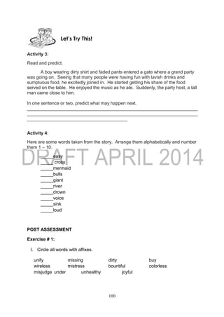 100
Activity 3:
Read and predict.
A boy wearing dirty shirt and faded pants entered a gate where a grand party
was going on. Seeing that many people were having fun with lavish drinks and
sumptuous food, he excitedly joined in. He started getting his share of the food
served on the table. He enjoyed the music as he ate. Suddenly, the party host, a tall
man came close to him.
In one sentence or two, predict what may happen next.
____________________________________________________________________
____________________________________________________________________
________________________________________
Activity 4:
Here are some words taken from the story. Arrange them alphabetically and number
them 1 – 10.
_____easy
_____ cross
_____mermaid
_____bulls
_____giant
_____river
_____drown
_____voice
_____sink
_____loud
POST ASSESSMENT
Exercise # 1:
I. Circle all words with affixes.
unify missing dirty buy
wireless mistress bountiful colorless
misjudge under unhealthy joyful
Let’s Try This!
 