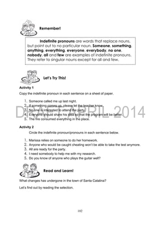 102
Activity 1
Copy the indefinite pronoun in each sentence on a sheet of paper.
1. Someone called me up last night.
2. If something comes up, please let the teacher know.
3. No one is interested to attend the party.
4. Everyone should share his idea so that the program will be better.
5. The fire consumed everything in the place.
Activity 2
Circle the indefinite pronoun/pronouns in each sentence below.
1. Marissa relies on someone to do her homework.
2. Anyone who would be caught cheating won’t be able to take the test anymore.
3. All are ready for the party.
4. I need somebody to help me with my research.
5. Do you know of anyone who plays the guitar well?
What changes has undergone in the town of Santa Catalina?
Let’s find out by reading the selection.
Read and Learn!
Let’s Try This!
Remember!
Indefinite pronouns are words that replace nouns,
but point out to no particular noun. Someone, something,
anything, everything, everyone, everybody, no one,
nobody, all and few are examples of indefinite pronouns.
They refer to singular nouns except for all and few.
 