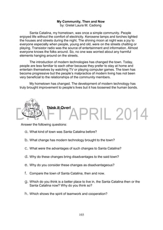103
My Community, Then and Now
by: Gretel Laura M. Cadiong
Santa Catalina, my hometown, was once a simple community. People
enjoyed life without the comfort of electricity. Kerosene lamps and torches lighted
the houses and streets during the night. The shining moon at night was a joy to
everyone especially when people, young and old, were on the streets chatting or
playing. Transistor radio was the source of entertainment and information. Almost
everyone knows the folks around. So, no one was worried about any harmful
elements hanging around on the streets.
The introduction of modern technologies has changed the town. Today,
people are less familiar to each other because they prefer to stay at home and
entertain themselves by watching TV or playing computer games. The town has
become progressive but the people’s malpractice of modern living has not been
very beneficial to the relationships of the community members.
My hometown has changed. The development of modern technology has
truly brought improvement to people’s lives but it has loosened the human bonds.
Answer the following questions:
a. What kind of town was Santa Catalina before?
b. What change has modern technology brought to the town?
c. What were the advantages of such changes to Santa Catalina?
d. Why do these changes bring disadvantages to the said town?
e. Why do you consider these changes as disadvantageous?
f. Compare the town of Santa Catalina, then and now.
g. Which do you think is a better place to live in, the Santa Catalina then or the
Santa Catalina now? Why do you think so?
h. Which shows the spirit of teamwork and cooperation?
Think It Over!
 