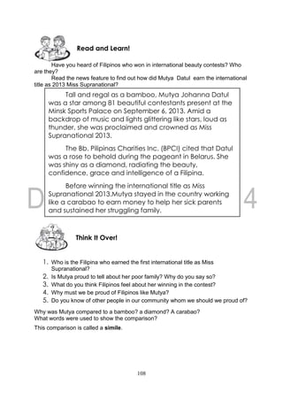 108
Have you heard of Filipinos who won in international beauty contests? Who
are they?
Read the news feature to find out how did Mutya Datul earn the international
title as 2013 Miss Supranational?
1. Who is the Filipina who earned the first international title as Miss
Supranational?
2. Is Mutya proud to tell about her poor family? Why do you say so?
3. What do you think Filipinos feel about her winning in the contest?
4. Why must we be proud of Filipinos like Mutya?
5. Do you know of other people in our community whom we should we proud of?
Why was Mutya compared to a bamboo? a diamond? A carabao?
What words were used to show the comparison?
This comparison is called a simile.
Think It Over!
Read and Learn!
Tall and regal as a bamboo, Mutya Johanna Datul
was a star among 81 beautiful contestants present at the
Minsk Sports Palace on September 6, 2013. Amid a
backdrop of music and lights glittering like stars, loud as
thunder, she was proclaimed and crowned as Miss
Supranational 2013.
The Bb. Pilipinas Charities Inc. (BPCI) cited that Datul
was a rose to behold during the pageant in Belarus. She
was shiny as a diamond, radiating the beauty,
confidence, grace and intelligence of a Filipina.
Before winning the international title as Miss
Supranational 2013.Mutya stayed in the country working
like a carabao to earn money to help her sick parents
and sustained her struggling family.
 