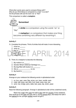 109
What other words were used to compare Mutya with?
Why do you think Mutya is compared to a rose? to a star?
Do the phrases still use the word “as” or “like?
This comparison is called a metaphor.
Activity 3
A. Complete the phrases. Think of similes that will make it more interesting.
1. smart as ______
2. white as ______
3. fast as _______
4. pure like _______
5. sweet like ______
B. Think of a metaphor to describe the following:
1. My mother is a ______.
2. Senator Miriam Defensor Santiago is a ______
3. My bag filled with books is a ________
4. She is ______________ to me.
5. My friend is ___________.
Activity 4
Arrange on your notebook the following words in alphabetical order:
1. ox, bus, year, vase, flag, arrow, sun, bear, candle, eyes
2. male, ball, lamp, sail, bark, fruit, head, ramp, tree, zoo
3. wind, rice, bridge, pens, table, bed, peas, lap, shark, yeast
Activity 5
Read the following paragraph. Arrange in alphabetical order all the underlined words.
Maris has a ball. She uses her ball to play with her cousins. Every weekend,
they would go to the park and play with it. During school days, she keeps her ball in
the cabinet so her younger brother would not get it.
Remember!
A simile is a comparison using the words “as” or
“like”
A metaphor is a comparison that makes one thing
become something very different by renaming it.
 