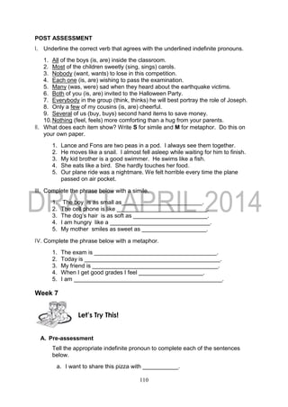 110
POST ASSESSMENT
I. Underline the correct verb that agrees with the underlined indefinite pronouns.
1. All of the boys (is, are) inside the classroom.
2. Most of the children sweetly (sing, sings) carols.
3. Nobody (want, wants) to lose in this competition.
4. Each one (is, are) wishing to pass the examination.
5. Many (was, were) sad when they heard about the earthquake victims.
6. Both of you (is, are) invited to the Halloween Party.
7. Everybody in the group (think, thinks) he will best portray the role of Joseph.
8. Only a few of my cousins (is, are) cheerful.
9. Several of us (buy, buys) second hand items to save money.
10.Nothing (feel, feels) more comforting than a hug from your parents.
II. What does each item show? Write S for simile and M for metaphor. Do this on
your own paper.
1. Lance and Fons are two peas in a pod. I always see them together.
2. He moves like a snail. I almost fell asleep while waiting for him to finish.
3. My kid brother is a good swimmer. He swims like a fish.
4. She eats like a bird. She hardly touches her food.
5. Our plane ride was a nightmare. We felt horrible every time the plane
passed on air pocket.
III. Complete the phrase below with a simile.
1. The boy is as small as_________________________.
2. The cell phone is like ____________________________.
3. The dog’s hair is as soft as _______________________.
4. I am hungry like a _______________________________.
5. My mother smiles as sweet as ____________________.
IV. Complete the phrase below with a metaphor.
1. The exam is ______________________________________.
2. Today is __________________________________________.
3. My friend is _______________________________________.
4. When I get good grades I feel ____________________.
5. I am ______________________________________________.
Week 7
A. Pre-assessment
Tell the appropriate indefinite pronoun to complete each of the sentences
below.
a. I want to share this pizza with ___________.
Let’s Try This!
 