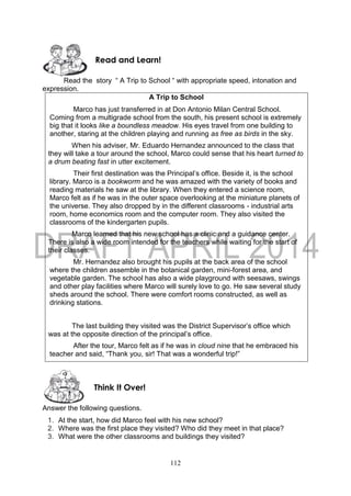 112
Read the story “ A Trip to School “ with appropriate speed, intonation and
expression.
A Trip to School
Marco has just transferred in at Don Antonio Milan Central School.
Coming from a multigrade school from the south, his present school is extremely
big that it looks like a boundless meadow. His eyes travel from one building to
another, staring at the children playing and running as free as birds in the sky.
When his adviser, Mr. Eduardo Hernandez announced to the class that
they will take a tour around the school, Marco could sense that his heart turned to
a drum beating fast in utter excitement.
Their first destination was the Principal’s office. Beside it, is the school
library. Marco is a bookworm and he was amazed with the variety of books and
reading materials he saw at the library. When they entered a science room,
Marco felt as if he was in the outer space overlooking at the miniature planets of
the universe. They also dropped by in the different classrooms - industrial arts
room, home economics room and the computer room. They also visited the
classrooms of the kindergarten pupils.
Marco learned that his new school has a clinic and a guidance center.
There is also a wide room intended for the teachers while waiting for the start of
their classes.
Mr. Hernandez also brought his pupils at the back area of the school
where the children assemble in the botanical garden, mini-forest area, and
vegetable garden. The school has also a wide playground with seesaws, swings
and other play facilities where Marco will surely love to go. He saw several study
sheds around the school. There were comfort rooms constructed, as well as
drinking stations.
The last building they visited was the District Supervisor’s office which
was at the opposite direction of the principal’s office.
After the tour, Marco felt as if he was in cloud nine that he embraced his
teacher and said, “Thank you, sir! That was a wonderful trip!”
Answer the following questions.
1. At the start, how did Marco feel with his new school?
2. Where was the first place they visited? Who did they meet in that place?
3. What were the other classrooms and buildings they visited?
Think It Over!
Read and Learn!
 