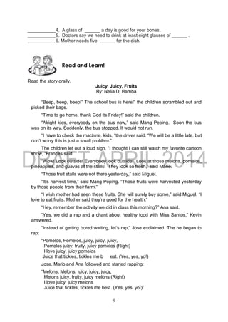 9
___________4. A glass of ______ a day is good for your bones.
___________5. Doctors say we need to drink at least eight glasses of ______ .
___________6. Mother needs five ______ for the dish.
Read the story orally.
Juicy, Juicy, Fruits
By: Nelia D. Bamba
“Beep, beep, beep!” The school bus is here!” the children scrambled out and
picked their bags.
“Time to go home, thank God its Friday!” said the children.
“Alright kids, everybody on the bus now,” said Mang Peping. Soon the bus
was on its way. Suddenly, the bus stopped. It would not run.
“I have to check the machine, kids, “the driver said. “We will be a little late, but
don’t worry this is just a small problem.”
The children let out a loud sigh. “I thought I can still watch my favorite cartoon
show, “Frances said.
“Wow! Look outside! Everybody look outside! Look at those melons, pomelos,
pineapples, and guavas at the stalls! They look so fresh,” said Marie.
“Those fruit stalls were not there yesterday,” said Miguel.
“It’s harvest time,” said Mang Peping. “Those fruits were harvested yesterday
by those people from their farm.”
“I wish mother had seen these fruits. She will surely buy some,” said Miguel. “I
love to eat fruits. Mother said they’re good for the health.”
“Hey, remember the activity we did in class this morning?” Ana said.
“Yes, we did a rap and a chant about healthy food with Miss Santos,” Kevin
answered.
“Instead of getting bored waiting, let’s rap,” Jose exclaimed. The he began to
rap:
“Pomelos, Pomelos, juicy, juicy, juicy,
Pomelos juicy, fruity, juicy pomelos (Right)
I love juicy, juicy pomelos
Juice that tickles, tickles me b est. (Yes, yes, yo!)
Jose, Mario and Ana followed and started rapping:
“Melons, Melons, juicy, juicy, juicy,
Melons juicy, fruity, juicy melons (Right)
I love juicy, juicy melons
Juice that tickles, tickles me best. (Yes, yes, yo!)”
Read and Learn!
 