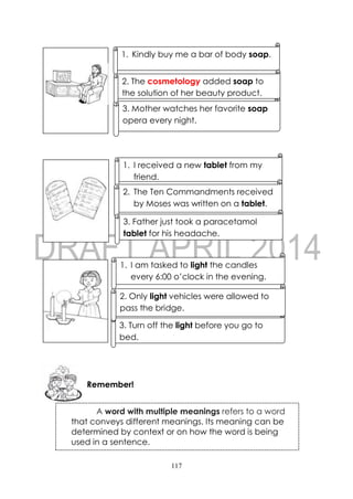 117
1. Kindly buy me a bar of body soap.
3. Mother watches her favorite soap
opera every night.
2. The cosmetology added soap to
the solution of her beauty product.
Remember!
1. I received a new tablet from my
friend.
2. The Ten Commandments received
by Moses was written on a tablet.
3. Father just took a paracetamol
tablet for his headache.
1. I am tasked to light the candles
every 6:00 o’clock in the evening.
3. Turn off the light before you go to
bed.
2. Only light vehicles were allowed to
pass the bridge.
A word with multiple meanings refers to a word
that conveys different meanings. Its meaning can be
determined by context or on how the word is being
used in a sentence.
 