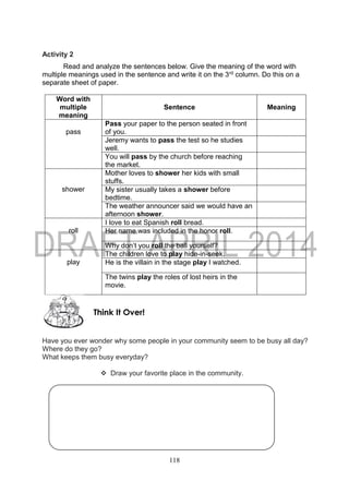 118
Activity 2
Read and analyze the sentences below. Give the meaning of the word with
multiple meanings used in the sentence and write it on the 3rd column. Do this on a
separate sheet of paper.
Word with
multiple
meaning
Sentence Meaning
pass
Pass your paper to the person seated in front
of you.
Jeremy wants to pass the test so he studies
well.
You will pass by the church before reaching
the market.
shower
Mother loves to shower her kids with small
stuffs.
My sister usually takes a shower before
bedtime.
The weather announcer said we would have an
afternoon shower.
roll
I love to eat Spanish roll bread.
Her name was included in the honor roll.
Why don’t you roll the ball yourself?
play
The children love to play hide-in-seek.
He is the villain in the stage play I watched.
The twins play the roles of lost heirs in the
movie.
Have you ever wonder why some people in your community seem to be busy all day?
Where do they go?
What keeps them busy everyday?
 Draw your favorite place in the community.
Think It Over!
 