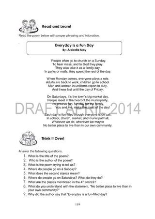119
Read the poem below with proper phrasing and intonation.
.
People often go to church on a Sunday,
To hear mass, and to God they pray.
They also take it as a family day,
In parks or malls, they spend the rest of the day.
When Monday comes, everyone plays a role.
Adults are back to work, children go to school.
Men and women in uniforms report to duty.
And these last until the day of Friday.
On Saturdays, it’s the town’s big market day.
People meet at the heart of the municipality,
It’s another fun, fun day for the family,
You and me, make the most of the day!
Each day is fun-filled though everyone is on call.
In school, church, market, and municipal hall,
Whatever we do, wherever we maybe
No better place to live than in our own community.
Answer the following questions.
1. What is the title of the poem?
2. Who is the author of the poem?
3. What is the poem trying to tell us?
4. Where do people go on a Sunday?
5. What does the second stanza mean?
6. Where do people go on Saturdays? What do they do?
7. What are the places mentioned in the 4th stanza?
8. What do you understand with the statement, “No better place to live than in
your own community?”
9. Why did the author say that “Everyday is a fun-filled day?
Think It Over!
Read and Learn!
Everyday is a Fun Day
By: Arabella May
 