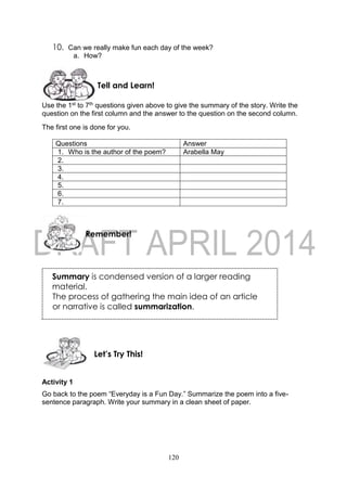 120
10. Can we really make fun each day of the week?
a. How?
Use the 1st to 7th questions given above to give the summary of the story. Write the
question on the first column and the answer to the question on the second column.
The first one is done for you.
Questions Answer
1. Who is the author of the poem? Arabella May
2.
3.
4.
5.
6.
7.
Activity 1
Go back to the poem “Everyday is a Fun Day.” Summarize the poem into a five-
sentence paragraph. Write your summary in a clean sheet of paper.
Let’s Try This!
Remember!
Tell and Learn!
Summary is condensed version of a larger reading
material.
The process of gathering the main idea of an article
or narrative is called summarization.
 