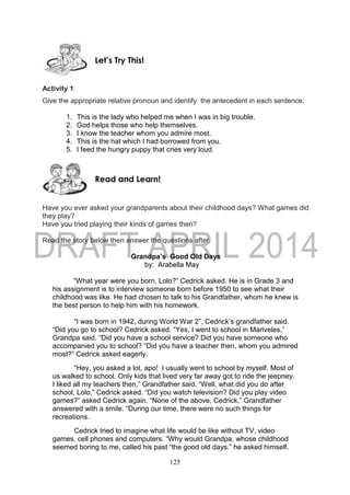 125
Activity 1
Give the appropriate relative pronoun and identify the antecedent in each sentence.
1. This is the lady who helped me when I was in big trouble.
2. God helps those who help themselves.
3. I know the teacher whom you admire most.
4. This is the hat which I had borrowed from you.
5. I feed the hungry puppy that cries very loud.
Have you ever asked your grandparents about their childhood days? What games did
they play?
Have you tried playing their kinds of games then?
Read the story below then answer the questions after.
Grandpa’s Good Old Days
by: Arabella May
“What year were you born, Lolo?” Cedrick asked. He is in Grade 3 and
his assignment is to interview someone born before 1950 to see what their
childhood was like. He had chosen to talk to his Grandfather, whom he knew is
the best person to help him with his homework.
“I was born in 1942, during World War 2”, Cedrick’s grandfather said.
“Did you go to school? Cedrick asked. “Yes, I went to school in Mariveles,”
Grandpa said. “Did you have a school service? Did you have someone who
accompanied you to school? “Did you have a teacher then, whom you admired
most?” Cedrick asked eagerly.
“Hey, you asked a lot, apo! I usually went to school by myself. Most of
us walked to school. Only kids that lived very far away got to ride the jeepney.
I liked all my teachers then,” Grandfather said. “Well, what did you do after
school, Lolo,” Cedrick asked. “Did you watch television? Did you play video
games?” asked Cedrick again. “None of the above, Cedrick,” Grandfather
answered with a smile. “During our time, there were no such things for
recreations.
Cedrick tried to imagine what life would be like without TV, video
games, cell phones and computers. “Why would Grandpa, whose childhood
seemed boring to me, called his past “the good old days.” he asked himself.
Read and Learn!
Let’s Try This!
 