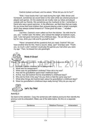 126
Cedrick looked confused, and he asked, “What did you do for fun?”
“Well, I have books that I can read during the night. After dinner and
homework, sometimes we would listen to the radio while we colored pictures or
played card games. On the weekends we mostly rode our bikes and played
outside with our friends. We sometimes go the riverbank to fish. I remember a
friend who was a good swimmer. In the afternoon, we flied kites that we made.
Do you know that most children then enjoyed playing under a bright moonlight,
which they always looked forward to? Those good old days…” recalled
Grandfather.
Just then, Cedrick’s mom called out from the kitchen. “Its milk time for
you, son,” mother said. His father, who noticed the delight at Cedrick’s eyes,
said, “Lolo had good memories of his childhood days. He can tell you more,
but for now, drink your milk and fix yourself to bed.”
“Have I answered all the questions that you need, Cedrick? We can
have another time for this. Have a sound, sleep, apo!” Grandpa said. “Thank
you, so much, Lolo! I wished I could play the games you had when you were
my age.” Then, he kissed his Lolo goodnight.
Answer the following questions. Write your answer on a separate sheet.
1. Who did Cedrick interview for his assignment?
2. What was his assignment?
3. When was his grandfather’s birthday? How old is he now?
4. How did his grandfather spend their childhood days?
5. At first, how did Cedrick find his Grandfather’s childhood days?
6. Why did he think it this way? Do you think or feel the same way too?
7. What other things did Cedrick learn about his grandfather’s childhood days?
8. Were his grandfather’s childhood days really boring? Why do you say so?
Activity 2
Go back to the selection. Copy the sentences with relative pronouns then identify the
pronoun and its antecedent. Make use of the table below. Do this on a separate
paper.
Sentence Relative Pronoun Antecedent
Let’s Try This!
Think It Over!
 