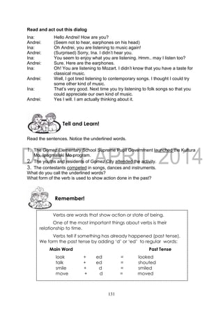 131
Read and act out this dialog
Ina: Hello Andrei! How are you?
Andrei: (Seem not to hear, earphones on his head)
Ina: Oh Andrei, you are listening to music again!
Andrei: (Surprised) Sorry, Ina. I didn’t hear you.
Ina: You seem to enjoy what you are listening. Hmm.. may I listen too?
Andrei: Sure. Here are the earphones.
Ina: Oh! You are listening to Mozart. I didn’t know that you have a taste for
classical music.
Andrei: Well, I got tired listening to contemporary songs. I thought I could try
some other kind of music.
Ina: That’s very good. Next time you try listening to folk songs so that you
could appreciate our own kind of music.
Andrei: Yes I will. I am actually thinking about it.
Read the sentences. Notice the underlined words.
1. The Gomez Elementary School Supreme Pupil Government launched the Kultura
Mo, Ipagmalaki Mo program.
2. The youths and residents of Gomez City attended the activity.
3. The contestants competed in songs, dances and instruments.
What do you call the underlined words?
What form of the verb is used to show action done in the past?
Tell and Learn!
Remember!
Verbs are words that show action or state of being.
One of the most important things about verbs is their
relationship to time.
Verbs tell if something has already happened (past tense).
We form the past tense by adding ‘d’ or ‘ed’ to regular words:
Main Word Past Tense
look + ed = looked
talk + ed = shouted
smile + d = smiled
move + d = moved
 
