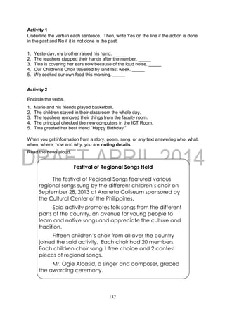 132
Activity 1
Underline the verb in each sentence. Then, write Yes on the line if the action is done
in the past and No if it is not done in the past.
1. Yesterday, my brother raised his hand. _____
2. The teachers clapped their hands after the number. _____
3. Tina is covering her ears now because of the loud noise. _____
4. Our Children’s Choir travelled by land last week. _____
5. We cooked our own food this morning. _____
Activity 2
Encircle the verbs.
1. Mario and his friends played basketball.
2. The children stayed in their classroom the whole day.
3. The teachers removed their things from the faculty room.
4. The principal checked the new computers in the ICT Room.
5. Tina greeted her best friend “Happy Birthday!”
When you get information from a story, poem, song, or any text answering who, what,
when, where, how and why, you are noting details.
Read the news aloud.
Festival of Regional Songs Held
The festival of Regional Songs featured various
regional songs sung by the different children’s choir on
September 28, 2013 at Araneta Coliseum sponsored by
the Cultural Center of the Philippines.
Said activity promotes folk songs from the different
parts of the country, an avenue for young people to
learn and native songs and appreciate the culture and
tradition.
Fifteen children’s choir from all over the country
joined the said activity. Each choir had 20 members.
Each children choir sang 1 free choice and 2 contest
pieces of regional songs.
Mr. Ogie Alcasid, a singer and composer, graced
the awarding ceremony.
 