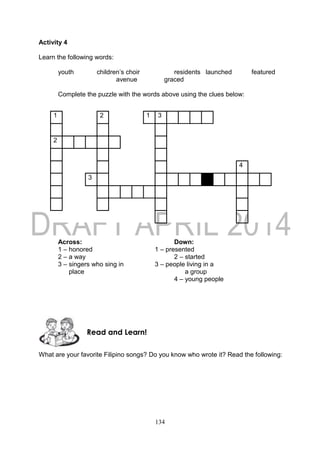 134
Activity 4
Learn the following words:
youth children’s choir residents launched featured
avenue graced
Complete the puzzle with the words above using the clues below:
1 2 1 3
2
4
3
Across: Down:
1 – honored 1 – presented
2 – a way 2 – started
3 – singers who sing in 3 – people living in a
place a group
4 – young people
What are your favorite Filipino songs? Do you know who wrote it? Read the following:
Read and Learn!
 