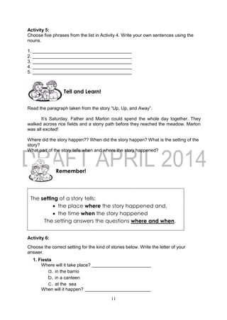 11
The setting of a story tells:
 the place where the story happened and,
 the time when the story happened
The setting answers the questions where and when.
Activity 5:
Choose five phrases from the list in Activity 4. Write your own sentences using the
nouns.
1. _______________________________________
2. _______________________________________
3. _______________________________________
4. _______________________________________
5. _______________________________________
Read the paragraph taken from the story “Up, Up, and Away”.
It’s Saturday. Father and Marlon could spend the whole day together. They
walked across rice fields and a stony path before they reached the meadow. Marlon
was all excited!
Where did the story happen?? When did the story happen? What is the setting of the
story?
What part of the story tells when and where the story happened?
Activity 6:
Choose the correct setting for the kind of stories below. Write the letter of your
answer.
1. Fiesta
Where will it take place?
a. in the barrio
b. in a canteen
c. at the sea
When will it happen?
Remember!
Tell and Learn!
 