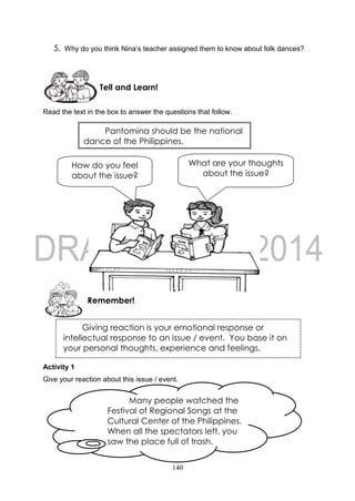 140
5. Why do you think Nina’s teacher assigned them to know about folk dances?
Read the text in the box to answer the questions that follow.
Activity 1
Give your reaction about this issue / event.
Remember!
Tell and Learn!
Giving reaction is your emotional response or
intellectual response to an issue / event. You base it on
your personal thoughts, experience and feelings.
What are your thoughts
about the issue?
How do you feel
about the issue?
Pantomina should be the national
dance of the Philippines.
Many people watched the
Festival of Regional Songs at the
Cultural Center of the Philippines.
When all the spectators left, you
saw the place full of trash.
 