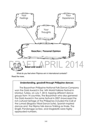 141
What do you feel when Filipinos win in international contests?
Read the news.
Read and Learn!
Understanding, goodwill through Philippine dances
The Bayanihan Philippine National Folk Dance Company
won the Gold Award in the 14th World Folklore Festival in
Istanbul, Turkey, on July 7, 2013, topping different dance
groups from 14 countries. The Bayanihan who also garnered
the Gold Award in the same festival in 2007 showcased the
rich cultural heritage of the Philippines included the Call of
the Lumad (Bagobo Tribal Dance Suite), Spanish-inspired
dances and the Filipino folk dance Tinikling as finale. The
Singkil, Pandanggo sa Ilaw, and Maglalatik were highly
applauded numbers.
Your
Experience
Your
Feelings
Reaction / Personal Opinion
Your
Thoughts
 