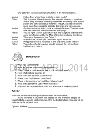 146
One Saturday, Marina was helping his father in the handicraft store.
Marina: Father, from where these crafts have been made?
Father: Well, there are different sources. For example, sinamay comes from
abaca. They are made into many objects like the jewelry case, special
papers and some decorative materials. Though, we also have some
items made from abaca like baskets, door mats and home decors.
Marina: Our teacher told us a story once about capiz lanterns. They are made
from sea shells and mostly come from Pampanga.
Father: You are right, Marina. But we have buri and tikog hats and mats that
come from Samar and Leyte. Most of the shell crafts are from Cebu.
Marina: What about the ceramic jars, Father?
Father: Most of those ceramic jars came from Vigan, Ilocos Sur.
Marina: Philippines is such a rich place of arts and crafts, isn’t it Father?
Father: Yes and we should be proud about it because they tell our local
traditions and culture.
1. What was Marina doing?
2. What did and his father were talking about?
3. What Philippine crafts were for sale on the handicraft store?
4. From what material sinamay is?
5. What crafts can be made out of abaca?
6. Where does Capiz lantern come from?
7. Where is the source of buri and tikog hats and mats?
8. What crafts come from Cebu? from Ilocos Sur?
9. Why must we be proud of the crafts and arts made in the Philippines?
Activity 1
Make one sentence that tells your opinion about the issue below:
A new ordinance in your town was passed on. The ordinance obliged all
households to segregate waste materials. Only the biodegradable materials will be
collected by the garbage truck.
Opinion: I believe ___________________________
Think It Over!
 