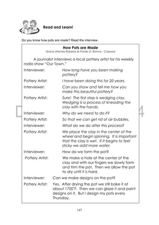 147
Do you know how pots are made? Read the interview.
How Pots are Made
Grace Urlanda Rabelas & Franlie O. Ramos - Corporal
A journalist interviews a local pottery artist for his weekly
radio show “Our Town.”
Interviewer: How long have you been making
pottery?
Pottery Artist: I have been doing this for 20 years.
Interviewer: Can you show and tell me how you
make this beautiful pottery?
Pottery Artist: Sure! The first step is wedging clay.
Wedging is a process of kneading the
clay with the hands.
Interviewer: Why do we need to do it?
Pottery Artist: So that we can get rid of air bubbles.
Interviewer: What do we do after this process?
Pottery Artist: We place the clay in the center of the
wheel and begin spinning. It is important
that the clay is wet. If it begins to feel
sticky we add more water.
Interviewer: How do we form the pot?
Pottery Artist: We make a hole at the center of the
clay and with our fingers we slowly form
and trim the pot. Then we allow the pot
to dry until it is hard.
Interviewer: Can we make designs on the pot?
Pottery Artist: Yes. After drying the pot we still bake it at
about 1700˚F. Then we can glaze it and paint
designs on it. But I design my pots every
Thursday.
Read and Learn!
 