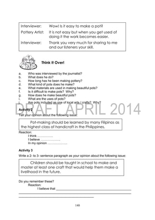 148
a. Who was interviewed by the journalist?
b. What does he do?
c. How long has he been making pottery?
d. What kind of pots does he make?
e. What materials are used in making beautiful pots?
f. Is it difficult to make pots? Why?
g. How does he make beautiful pots?
i. What are the uses of pots?
j. Are pots included as one of local arts / crafts? Why?
Activity 2
Tell your opinion about the following issue:
Reaction:
I think ……………
I believe ……………….
In my opinion ……………….
Activity 3
Write a 2- to 3- sentence paragraph as your opinion about the following issue:
Do you remember these?
Reaction:
I believe that
Think It Over!
Interviewer: Wow! Is it easy to make a pot?
Pottery Artist: It is not easy but when you get used of
doing it the work becomes easier.
Interviewer: Thank you very much for sharing to me
and our listeners your skill.
Pot-making should be learned by many Filipinos as
the highest class of handicraft in the Philippines.
Children should be taught in school to make and
master at least one craft that would help them make a
livelihood in the future.
 