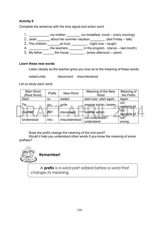 150
A prefix is a word part added before a word that
changes its meaning.
Activity 6
Complete the sentence with the time signal and action word.
1. ___________, my mother ________ our breakfast. (cook – every morning)
2. Jeiah _______ about her summer vacation ________. (last Friday – talk)
3. The children _______so loud _________. (right now – laugh)
4. ___________, the teachers ________ in the program. (dance – last month)
5. My father ______ the house ________. (every afternoon – paint)
Learn these new words
Listen closely as the teacher gives you clue as to the meaning of these words.
restart untie disconnect misunderstood
Let us study each word.
Main Word
(Root Word)
Prefix New Word
Meaning of the New
Word
Meaning of
the Prefix
Start re- restart start over, start again Again
Tie un- untie reverse action, loosen
not
opposite of
Connect dis- disconnect reverse action
not,
opposite of
Understood mis - misunderstood
not understood /
understand
not
wrong
Does the prefix change the meaning of the root word?
Would it help you understand other words if you know the meaning of some
prefixes?
Remember!
 