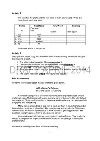151
Activity 7
Put together the prefix and the root word to form a new word. Write the
meaning of each new word.
Prefix Root Word New Word Meaning
re-
Example:
start
Restart start again
1. re- read
2. un- do
3. mis- took
4. mis- spelled
5. re- fill
Use these words in sentences.
Activity 8
On a piece of paper, copy the underlined word in the following sentences and give
the meaning of each.
1. The table looked new after Melissa repainted it.
2. Grandmother could not find her eyeglasses. She misplaced it.
3. I am unhappy whenever my mother is away.
4. Rose loves the story to hear the story again. She asks her teacher to retell
it.
5. The secret has been untold. Nobody knows about it.
Post Assessment
Read the following selection then do the tasks given below.
A Craftsman’s Epitome
by Gretel Laura M. Cadiong
Kenneth Cobonpue is a creative Filipino industrial engineer whose unique
crafts had made Philippines well-known to many parts of the world. His talents had
re-introduced Filipino craftsmanship to the whole world and made him win awards in
Singapore and Hong Kong.
Many rich countries tried to lure him to work for them in much higher pay but
Kenneth has remained undisturbed. His stand to stay and work in the Philippines
misconstrued the Filipino’s preference to work abroad to gain bigger salary. He
disallows foreign business men to take over his career.
Kenneth knows that there are unrecognized local craftsmen. That is why he
helped put together an organization that would rebuild the prestige of Philippine
craftsmanship.
Answer the following questions. Write the letter only.
 