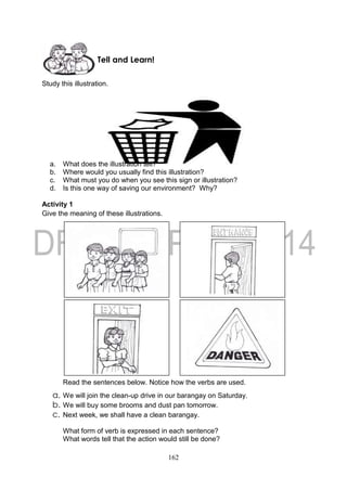 162
Study this illustration.
a. What does the illustration tell?
b. Where would you usually find this illustration?
c. What must you do when you see this sign or illustration?
d. Is this one way of saving our environment? Why?
Activity 1
Give the meaning of these illustrations.
Read the sentences below. Notice how the verbs are used.
a. We will join the clean-up drive in our barangay on Saturday.
b. We will buy some brooms and dust pan tomorrow.
c. Next week, we shall have a clean barangay.
What form of verb is expressed in each sentence?
What words tell that the action would still be done?
Tell and Learn!
 
