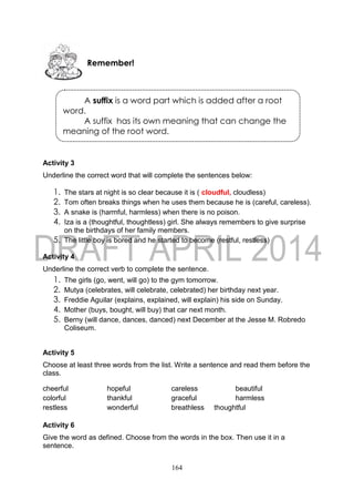 164
Activity 3
Underline the correct word that will complete the sentences below:
1. The stars at night is so clear because it is ( cloudful, cloudless)
2. Tom often breaks things when he uses them because he is (careful, careless).
3. A snake is (harmful, harmless) when there is no poison.
4. Iza is a (thoughtful, thoughtless) girl. She always remembers to give surprise
on the birthdays of her family members.
5. The little boy is bored and he started to become (restful, restless)
Activity 4
Underline the correct verb to complete the sentence.
1. The girls (go, went, will go) to the gym tomorrow.
2. Mutya (celebrates, will celebrate, celebrated) her birthday next year.
3. Freddie Aguilar (explains, explained, will explain) his side on Sunday.
4. Mother (buys, bought, will buy) that car next month.
5. Berny (will dance, dances, danced) next December at the Jesse M. Robredo
Coliseum.
Activity 5
Choose at least three words from the list. Write a sentence and read them before the
class.
cheerful hopeful careless beautiful
colorful thankful graceful harmless
restless wonderful breathless thoughtful
Activity 6
Give the word as defined. Choose from the words in the box. Then use it in a
sentence.
Remember!
A suffix is a word part which is added after a root
word.
A suffix has its own meaning that can change the
meaning of the root word.
 