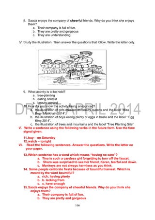 166
8. Saada enjoys the company of cheerful friends. Why do you think she enjoys
them?
a. Their company is full of fun.
b. They are pretty and gorgeous
c. They are understanding.
IV. Study the illustration. Then answer the questions that follow. Write the letter only.
9. What activity is to be held?
a. tree-planting
b. eating contest
c. beauty contest
10.How do you know the activity being announced?
a. the illustration of girls dressed as beauty queens and the label “Miss
Brgy. Malikhain 2014”.
b. the illustration of boys eating plenty of eggs in haste and the label “ Egg
King 2014”.
c. the illustration of trees and mountains and the label “Tree Planting Site”
V. Write a sentence using the following verbs in the future form. Use the time
signal given.
11.buy – on Saturday
12.watch – tonight
VI. Read the following sentences. Answer the questions. Write the letter on
your paper.
13.Which sentence has a word which means “having no care”?
a. Tina is such a careless girl forgetting to turn off the faucet.
b. Shara was surprised to see her friend, Karen, tearful and down.
c. Monkeys are not always harmless as you think.
14. Some people celebrate fiesta because of bountiful harvest. Which is
meant by the word bountiful?
a. rich; having plenty
b. b. lacking from
c. c. have enough
15.Saada enjoys the company of cheerful friends. Why do you think she
enjoys them?
a. Their company is full of fun.
b. They are pretty and gorgeous
 